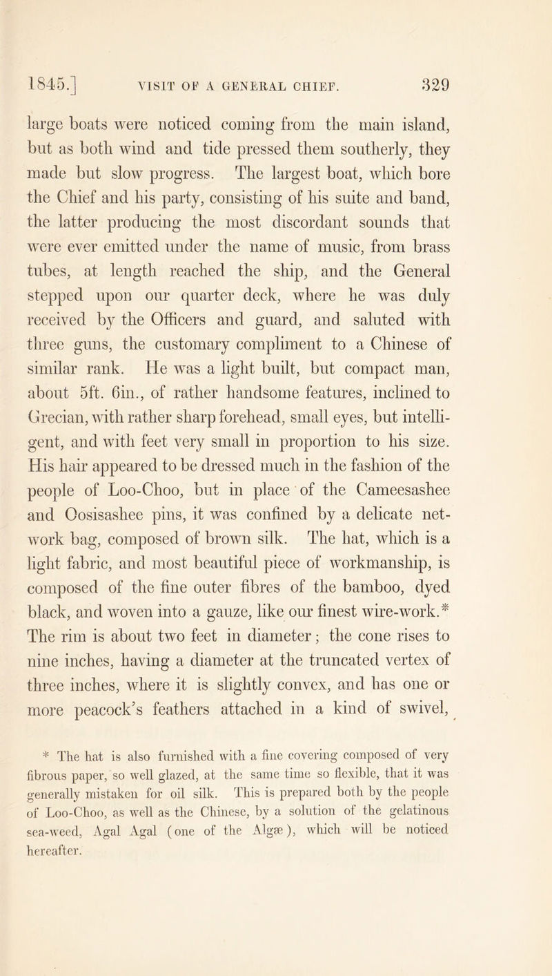 large boats were noticed coming from the main island, but as botli wind and tide pressed them southerly, they made but slow progress. The largest boat, which bore the Chief and his party, consisting of his suite and band, the latter producing the most discordant sounds that were ever emitted under the name of music, from brass tubes, at length reached the ship, and the General stepped upon our quarter deck, where he was duly received by the Officers and guard, and saluted with three guns, the customary compliment to a Chinese of similar rank. He was a light built, but compact man, about 5ft. 6in., of rather handsome features, inclined to Grecian, with rather sharp forehead, small eyes, but intelli- gent, and with feet very small in proportion to his size. His hair appeared to be dressed much in the fashion of the people of Loo-Choo, but in place of the Cameesashee and Oosisashee pins, it was confined by a delicate net- work bag, composed of brown silk. The hat, which is a light fabric, and most beautiful piece of workmanship, is composed of the fine outer fibres of the bamboo, dyed black, and woven into a gauze, like our finest wire-work.* The rim is about two feet in diameter; the cone rises to nine inches, having a diameter at the truncated vertex of three inches, where it is slightly convex, and has one or more peacock’s feathers attached in a kind of swivel, * The hat is also furnished with a fine covering composed of very fibrous paper, so well glazed, at the same time so flexible, that it was generally mistaken for oil silk. This is prepared both by the people of Loo-Choo, as well as the Chinese, by a solution of the gelatinous sea-weed, Agal Agal (one of the Algae), which will be noticed hereafter.