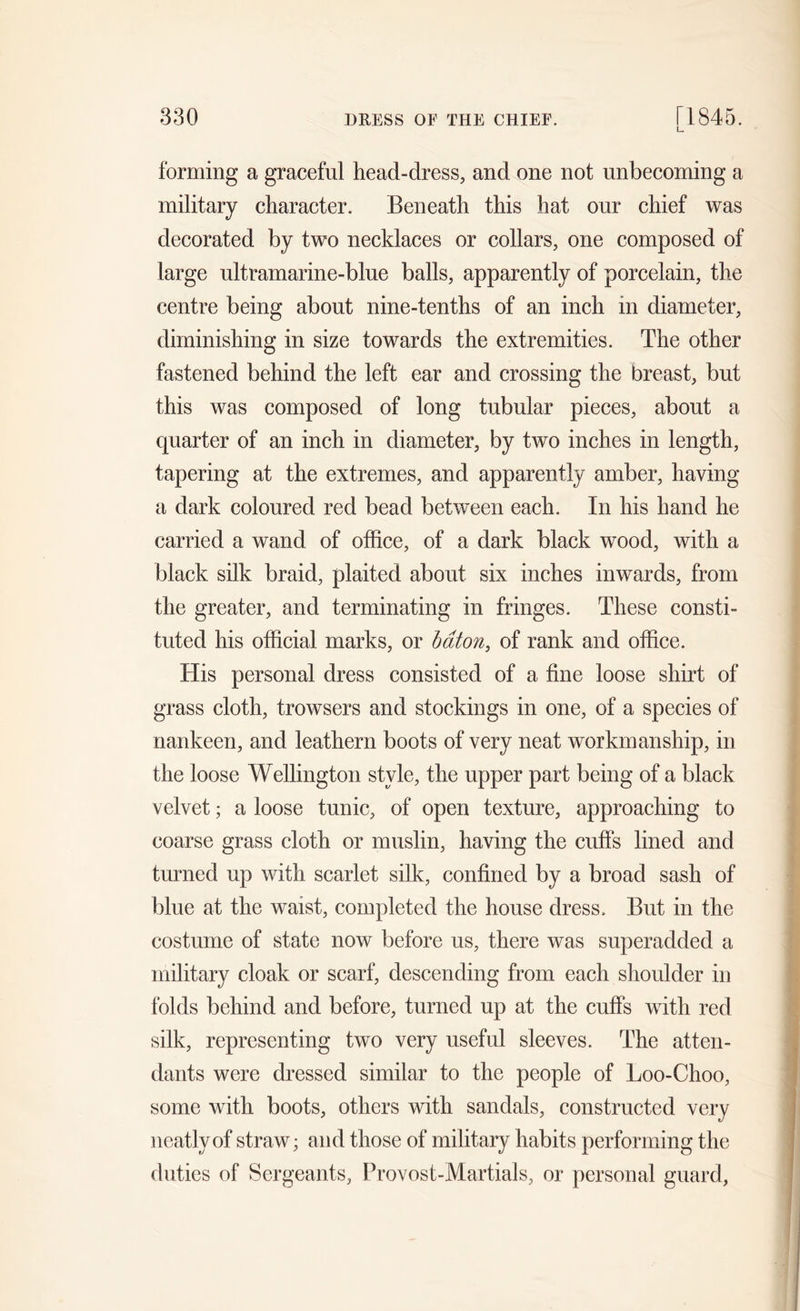 L. forming a graceful head-dress, and one not unbecoming a military character. Beneath this hat our chief was decorated by two necklaces or collars, one composed of large ultramarine-blue balls, apparently of porcelain, the centre being about nine-tenths of an inch in diameter, diminishing in size towards the extremities. The other fastened behind the left ear and crossing the breast, but this was composed of long tubular pieces, about a quarter of an inch in diameter, by two inches in length, tapering at the extremes, and apparently amber, having a dark coloured red bead between each. In his hand he carried a wand of office, of a dark black wood, with a black silk braid, plaited about six inches inwards, from the greater, and terminating in fringes. These consti- tuted his official marks, or baton, of rank and office. His personal dress consisted of a fine loose shirt of grass cloth, trowsers and stockings in one, of a species of nankeen, and leathern boots of very neat workmanship, in the loose Wellington style, the upper part being of a black velvet; a loose tunic, of open texture, approaching to coarse grass cloth or muslin, having the cuffs lined and turned up with scarlet silk, confined by a broad sash of blue at the waist, completed the house dress. But in the costume of state now before us, there was superadded a military cloak or scarf, descending from each shoulder in folds behind and before, turned up at the cuffs with red silk, representing two very useful sleeves. The atten- dants were dressed similar to the people of Loo-Choo, some with boots, others with sandals, constructed very neatly of straw; and those of military habits performing the duties of Sergeants, Provost-Martials, or personal guard.