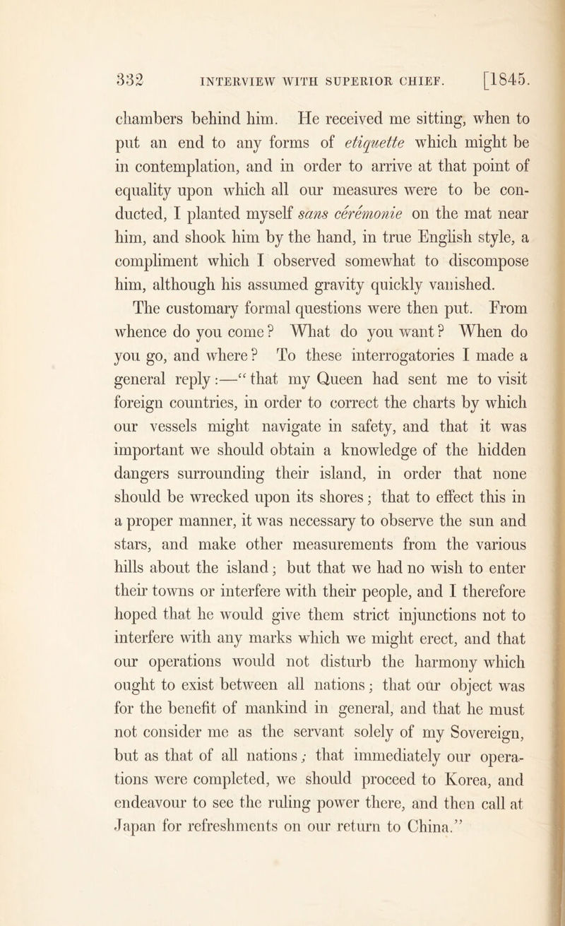 chambers behind him. He received me sitting, when to put an end to any forms of etiquette which might be in contemplation, and in order to arrive at that point of equality upon which all our measures were to be con- ducted, I planted myself sans ceremonie on the mat near him, and shook him by the hand, in true English style, a compliment which I observed somewhat to discompose him, although his assumed gravity quickly vanished. The customary formal questions were then put. Erom whence do you come ? What do you want ? When do you go, and where ? To these interrogatories I made a general reply:—“ that my Queen had sent me to visit foreign countries, in order to correct the charts by which our vessels might navigate in safety, and that it was important we should obtain a knowledge of the hidden dangers surrounding their island, in order that none should be wrecked upon its shores; that to effect this in a proper manner, it was necessary to observe the sun and stars, and make other measurements from the various hills about the island; but that we had no wish to enter their towns or interfere with their people, and I therefore hoped that he would give them strict injunctions not to interfere with any marks which we might erect, and that our operations would not disturb the harmony which ought to exist between all nations; that our object was for the benefit of mankind in general, and that he must not consider me as the servant solely of my Sovereign, but as that of all nations; that immediately our opera- tions were completed, we should proceed to Korea, and endeavour to see the ruling power there, and then call at Japan for refreshments on our return to China.’’
