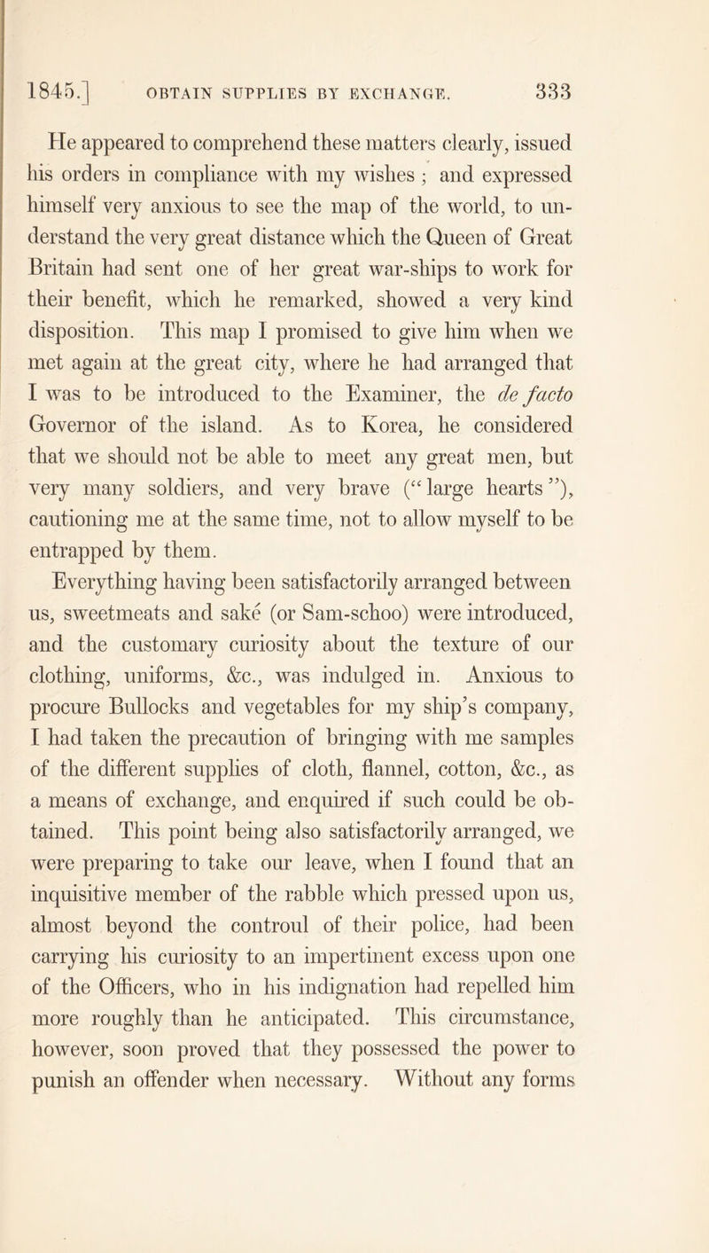 He appeared to comprehend these matters clearly, issued his orders in compliance with my wishes ; and expressed himself very anxious to see the map of the world, to un- derstand the very great distance which the Queen of Great Britain had sent one of her great war-ships to work for their benefit, which he remarked, showed a very kind disposition. This map I promised to give him when we met again at the great city, where he had arranged that I was to be introduced to the Examiner, the de facto Governor of the island. As to Korea, he considered that we should not be able to meet any great men, but very many soldiers, and very brave (“ large hearts ”), cautioning me at the same time, not to allow myself to be entrapped by them. Everything having been satisfactorily arranged between us, sweetmeats and sake (or Sam-schoo) were introduced, and the customary curiosity about the texture of our clothing, uniforms, &c., was indulged in. Anxious to procure Bullocks and vegetables for my ship’s company, I had taken the precaution of bringing with me samples of the different supplies of cloth, flannel, cotton, &c., as a means of exchange, and enquired if such could be ob- tained. This point being also satisfactorily arranged, we were preparing to take our leave, when I found that an inquisitive member of the rabble which pressed upon us, almost beyond the controul of their police, had been carrying his curiosity to an impertinent excess upon one of the Officers, who in his indignation had repelled him more roughly than he anticipated. This circumstance, however, soon proved that they possessed the power to punish an offender when necessary. Without any forms