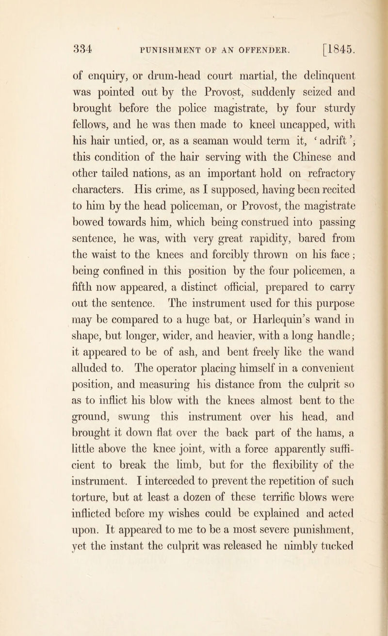of enquiry, or drum-head court martial, the delinquent was pointed out by the Provost, suddenly seized and brought before the police magistrate, by four sturdy fellows, and he was then made to kneel uncapped, with his hair untied, or, as a seaman would term it, c adrift ’, this condition of the hair serving with the Chinese and other tailed nations, as an important hold on refractory characters. His crime, as I supposed, having been recited to him by the head policeman, or Provost, the magistrate bowed towards him, which being construed into passing sentence, he was, with very great rapidity, bared from the waist to the knees and forcibly thrown on his face ; being confined in this position by the four policemen, a fifth now appeared, a distinct official, prepared to carry out the sentence. The instrument used for this purpose may be compared to a huge bat, or Harlequin’s wand in shape, but longer, wider, and heavier, with a long handle; it appeared to be of ash, and bent freely like the wand alluded to. The operator placing himself in a convenient position, and measuring his distance from the culprit so as to inflict his blow with the knees almost bent to the ground, swung this instrument over his head, and brought it down flat over the back part of the hams, a little above the knee joint, with a force apparently suffi- cient to break the limb, but for the flexibility of the instrument. I interceded to prevent the repetition of such torture, but at least a dozen of these terrific blows were inflicted before my wishes could be explained and acted upon. It appeared to me to be a most severe punishment, yet the instant the culprit was released he nimbly tucked