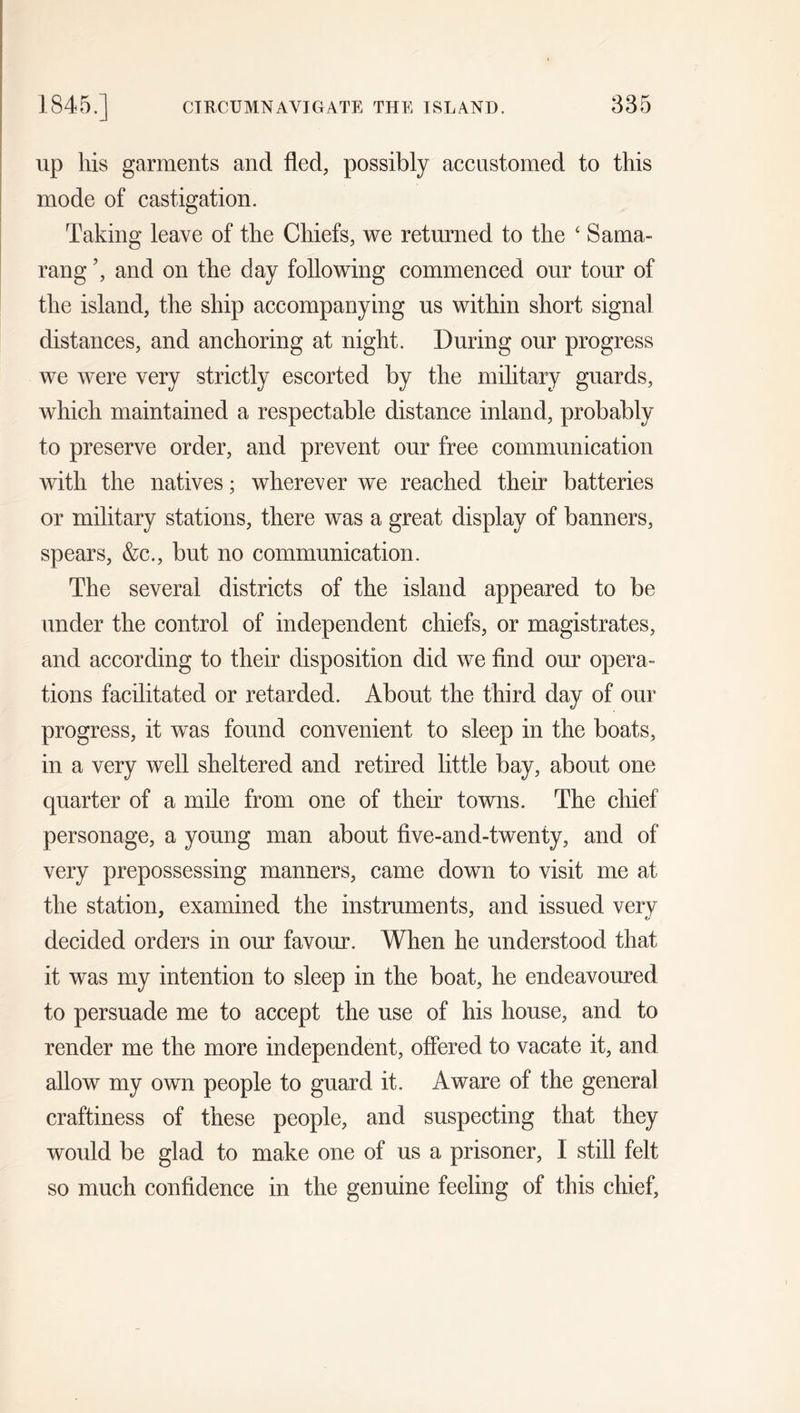 1845.] CIRCUMNAVIGATE THE ISLAND. 835 up liis garments and fled, possibly accustomed to this mode of castigation. Taking leave of the Chiefs, we returned to the £ Sama- rang ’, and on the day following commenced our tour of the island, the ship accompanying us within short signal distances, and anchoring at night. During our progress we were very strictly escorted by the military guards, which maintained a respectable distance inland, probably to preserve order, and prevent our free communication with the natives; wherever we reached their batteries or military stations, there was a great display of banners, spears, &amp;c., but no communication. The several districts of the island appeared to be under the control of independent chiefs, or magistrates, and according to their disposition did we find our opera- tions facilitated or retarded. About the third day of our progress, it was found convenient to sleep in the boats, in a very well sheltered and retired little bay, about one quarter of a mile from one of their towns. The chief personage, a young man about five-and-twenty, and of very prepossessing manners, came down to visit me at the station, examined the instruments, and issued very decided orders in our favour. When he understood that it was my intention to sleep in the boat, he endeavoured to persuade me to accept the use of his house, and to render me the more independent, offered to vacate it, and allow my own people to guard it. Aware of the general craftiness of these people, and suspecting that they would be glad to make one of us a prisoner, I still felt so much confidence in the genuine feeling of this chief,