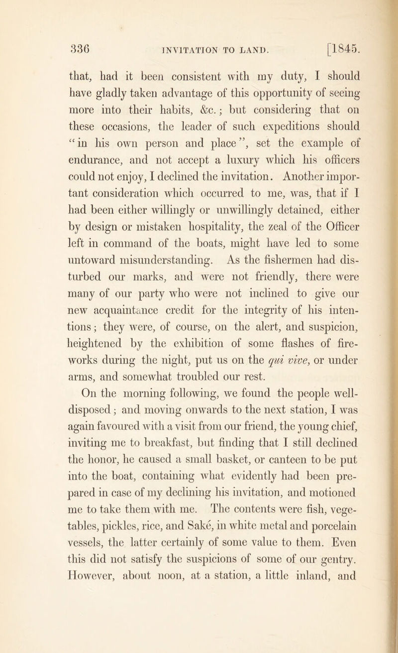 that, had it been consistent with rnj duty, I should have gladly taken advantage of this opportunity of seeing more into their habits, &amp;c.; but considering that on these occasions, the leader of such expeditions should “in his own person and place”, set the example of endurance, and not accept a luxury which his officers could not enjoy, I declined the invitation. Another impor- tant consideration which occurred to me, was, that if 1 had been either willingly or unwillingly detained, either by design or mistaken hospitality, the zeal of the Officer left in command of the boats, might have led to some untoward misunderstanding. As the fishermen had dis- turbed our marks, and were not friendly, there were many of our party who were not inclined to give our new acquaintance credit for the integrity of his inten- tions ; they were, of course, on the alert, and suspicion, heightened by the exhibition of some flashes of fire- works during the night, put us on the qui vive, or under arms, and somewhat troubled our rest. On the morning following, we found the people well- disposed ; and moving onwards to the next station, I was again favoured with a visit from our friend, the young chief, inviting me to breakfast, but finding that I still declined the honor, he caused a small basket, or canteen to be put into the boat, containing what evidently had been pre- pared in case of my declining his invitation, and motioned me to take them with me. The contents were fish, vege- tables, pickles, rice, and Sake, in white metal and porcelain vessels, the latter certainly of some value to them. Even this did not satisfy the suspicions of some of our gentry. However, about noon, at a station, a little inland, and