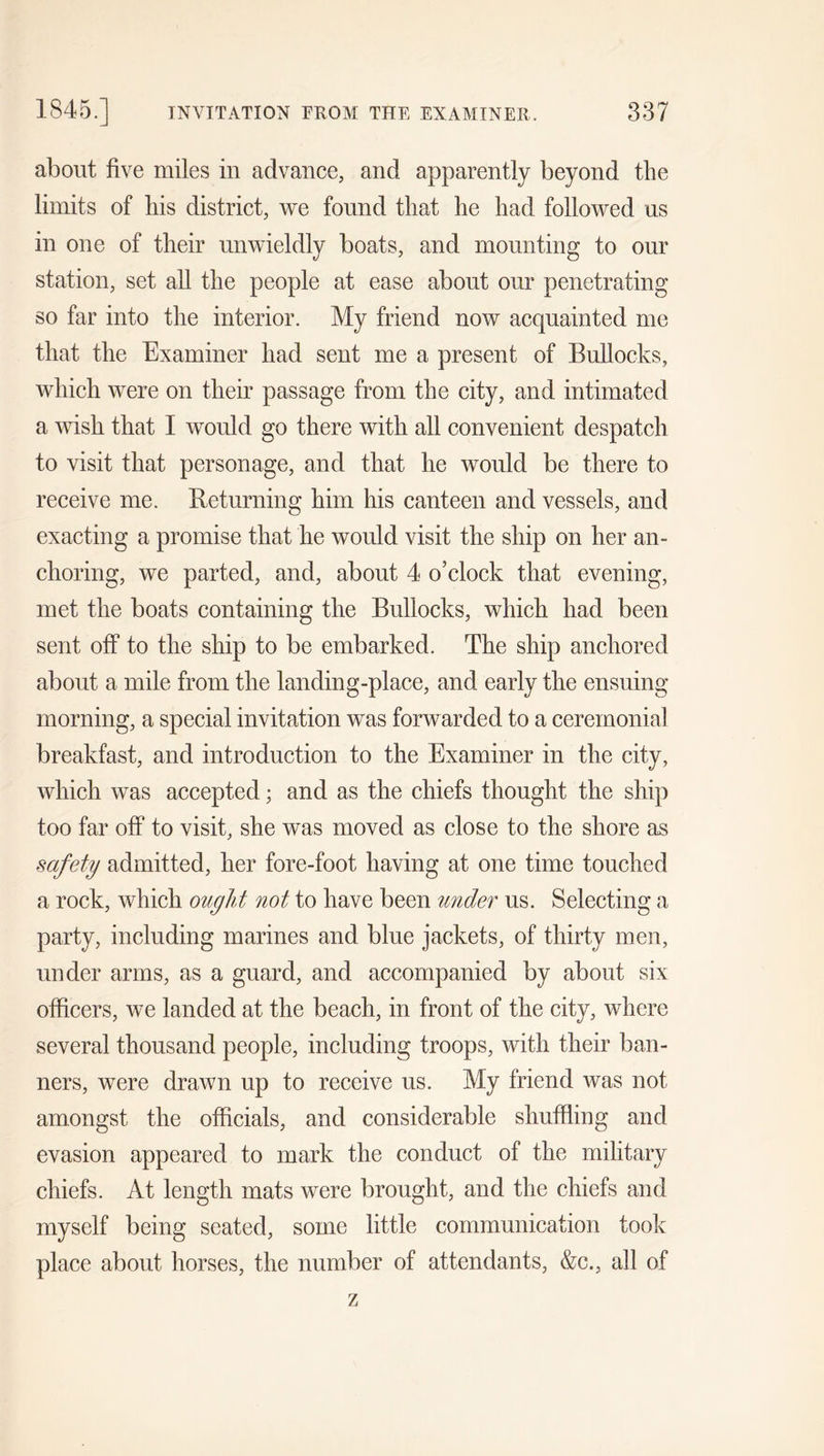 about five miles in advance, and apparently beyond the limits of his district, we found that he had followed us in one of their unwieldly boats, and mounting to our station, set all the people at ease about our penetrating so far into the interior. My friend now acquainted me that the Examiner had sent me a present of Bullocks, which were on their passage from the city, and intimated a wish that I would go there with all convenient despatch to visit that personage, and that he would be there to receive me. lieturning him his canteen and vessels, and exacting a promise that he would visit the ship on her an- choring, we parted, and, about 4 o’clock that evening, met the boats containing the Bullocks, which had been sent off to the ship to be embarked. The ship anchored about a mile from the landing-place, and early the ensuing morning, a special invitation was forwarded to a ceremonial breakfast, and introduction to the Examiner in the city, which was accepted; and as the chiefs thought the ship too far off to visit, she was moved as close to the shore as safety admitted, her fore-foot having at one time touched a rock, which ought not to have been under us. Selecting a party, including marines and blue jackets, of thirty men, under arms, as a guard, and accompanied by about six officers, we landed at the beach, in front of the city, where several thousand people, including troops, with their ban- ners, were drawn up to receive us. My friend was not amongst the officials, and considerable shuffling and evasion appeared to mark the conduct of the military chiefs. At length mats were brought, and the chiefs and myself being seated, some little communication took place about horses, the number of attendants, &amp;c., all of z
