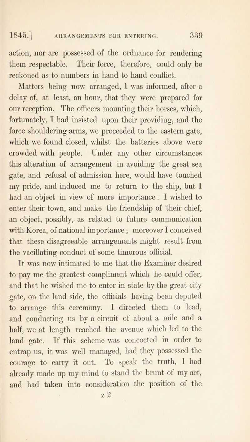 action, nor are possessed of tlie ordnance for rendering tliem respectable. Their force, therefore, could only be reckoned as to numbers in hand to hand conflict. Matters being now arranged, I was informed, after a delay of, at least, an hour, that they were prepared for our reception. The officers mounting their horses, which, fortunately, I had insisted upon their providing, and the force shouldering arms, we proceeded to the eastern gate, which we found closed, whilst the batteries above were crowded with people. Under any other circumstances this alteration of arrangement in avoiding the great sea gate, and refusal of admission here, would have touched my pride, and induced me to return to the ship, but I had an object in view of more importance: I wished to enter their town, and make the friendship of their chief, an object, possibly, as related to future communication with Korea, of national importance; moreover I conceived that these disagreeable arrangements might result from the vacillating conduct of some timorous official. It was now intimated to me that the Examiner desired to pay me the greatest compliment which he could offer, and that he wished me to enter in state by the great city gate, on the land side, the officials having been deputed to arrange this ceremony. I directed them to lead, and conducting us by a circuit of about a mile and a half, we at length reached the avenue which led to the land gate. If this scheme was concocted in order to entrap us, it was well managed, had they possessed the courage to carry it out. To speak the truth, 1 had already made up my mind to stand the brunt of my act, and had taken into consideration the position of the z 2