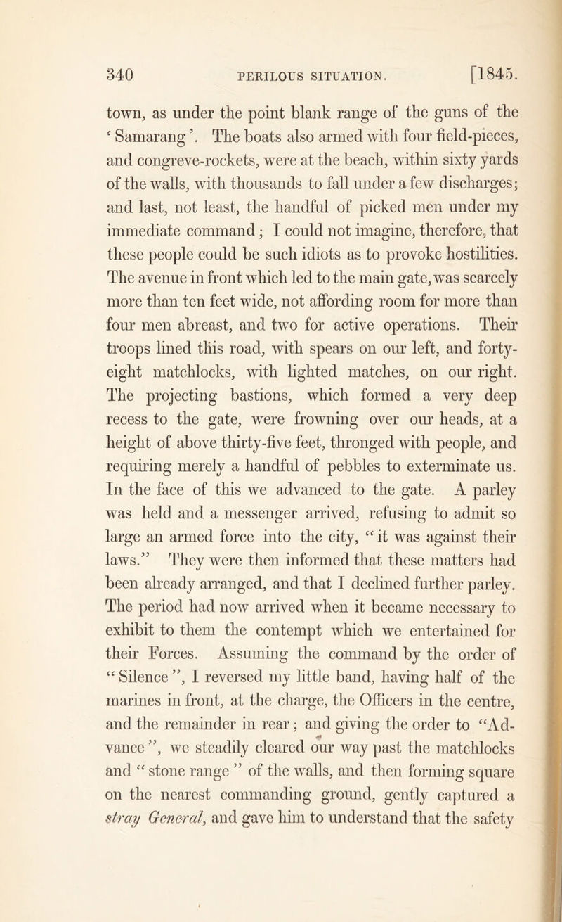 town, as under the point blank range of the guns of the ‘ Samarang \ The boats also armed with four field-pieces, and congreve-rockets, were at the beach, within sixty yards of the walls, with thousands to fall under a few discharges; and last, not least, the handful of picked men under my immediate command; I could not imagine, therefore, that these people could be such idiots as to provoke hostilities. The avenue in front which led to the main gate, was scarcely more than ten feet wide, not affording room for more than four men abreast, and two for active operations. Their troops lined this road, with spears on our left, and forty- eight matchlocks, with lighted matches, on our right. The projecting bastions, which formed a very deep recess to the gate, were frowning over our heads, at a height of above thirty-five feet, thronged with people, and requiring merely a handful of pebbles to exterminate us. In the face of this we advanced to the gate. A parley was held and a messenger arrived, refusing to admit so large an armed force into the city, “ it was against their laws/5 They were then informed that these matters had been already arranged, and that I declined further parley. The period had now arrived when it became necessary to exhibit to them the contempt which we entertained for their Forces. Assuming the command by the order of “ Silence ”, I reversed my little band, having half of the marines in front, at the charge, the Officers in the centre, and the remainder in rear; and giving the order to “Ad- <*1 vance ”, we steadily cleared our way past the matchlocks and “ stone range ” of the walls, and then forming square on the nearest commanding ground, gently captured a stray General, and gave him to understand that the safety