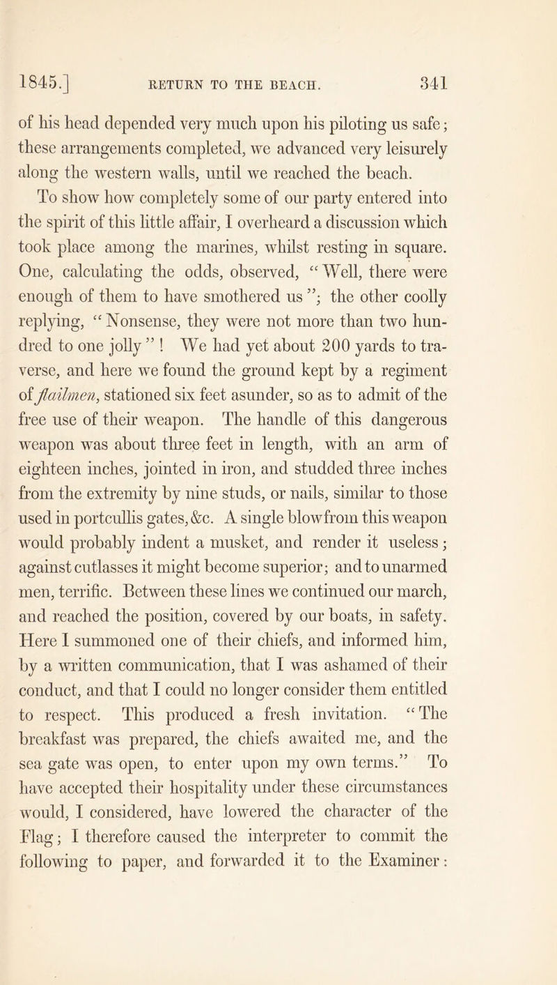 of his head depended very much upon his piloting us safe; these arrangements completed, we advanced very leisurely along the western walls, until we reached the beach. To show how completely some of our party entered into the spirit of this little affair, I overheard a discussion which took place among the marines, whilst resting in square. One, calculating the odds, observed, “ Well, there were enough of them to have smothered us the other coolly replying, “ Nonsense, they were not more than two hun- dred to one jolly ” ! We had yet about 200 yards to tra- verse, and here we found the ground kept by a regiment of flailmen, stationed six feet asunder, so as to admit of the free use of their weapon. The handle of this dangerous weapon was about three feet in length, with an arm of eighteen inches, jointed in iron, and studded three inches from the extremity by nine studs, or nails, similar to those used in portcullis gates, &c. A single blow from this weapon would probably indent a musket, and render it useless; against cutlasses it might become superior; and to unarmed men, terrific. Between these lines we continued our march, and reached the position, covered by our boats, in safety. Here I summoned one of their chiefs, and informed him, by a written communication, that I was ashamed of their conduct, and that I could no longer consider them entitled to respect. This produced a fresh invitation. cc The breakfast was prepared, the chiefs awaited me, and the sea gate was open, to enter upon my own terms.” To have accepted their hospitality under these circumstances would, I considered, have lowered the character of the Flag; I therefore caused the interpreter to commit the following to paper, and forwarded it to the Examiner: