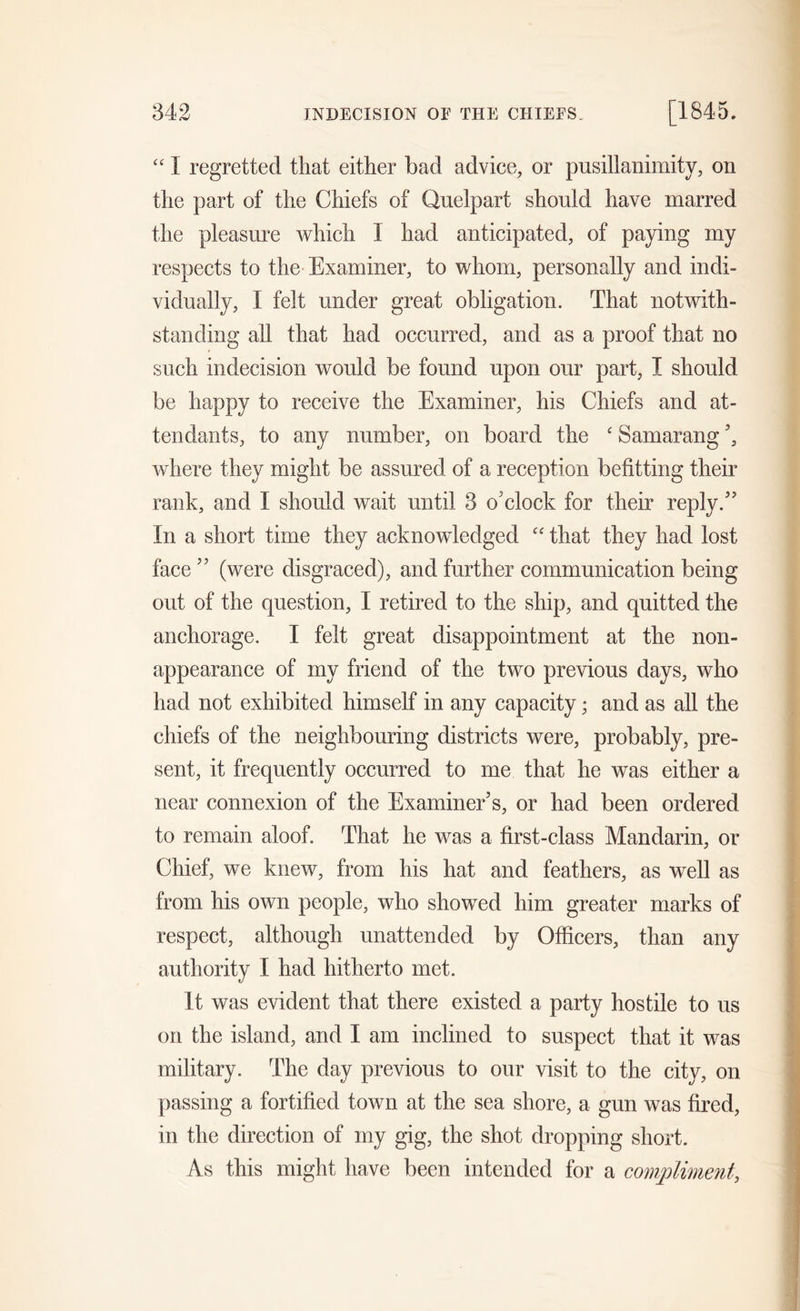 “ 1 regretted that either bad advice, or pusillanimity, on the part of the Chiefs of Quelpart should have marred the pleasure which 1 had anticipated, of paying my respects to the Examiner, to whom, personally and indi- vidually, I felt under great obligation. That notwith- standing all that had occurred, and as a proof that no such indecision would be found upon our part, I should be happy to receive the Examiner, his Chiefs and at- tendants, to any number, on board the £ Samarang where they might be assured of a reception befitting their rank, and I should wait until 3 o'clock for their reply. In a short time they acknowledged C£ that they had lost face ’’ (were disgraced), and further communication being out of the question, I retired to the ship, and quitted the anchorage. I felt great disappointment at the non- appearance of my friend of the two previous days, who had not exhibited himself in any capacity; and as all the chiefs of the neighbouring districts were, probably, pre- sent, it frequently occurred to me that he was either a near connexion of the Examiner’s, or had been ordered to remain aloof. That he was a first-class Mandarin, or Chief, we knew, from his hat and feathers, as well as from his own people, who showed him greater marks of respect, although unattended by Officers, than any authority I had hitherto met. It was evident that there existed a party hostile to us on the island, and I am inclined to suspect that it was military. The day previous to our visit to the city, on passing a fortified town at the sea shore, a gun was fired, in the direction of my gig, the shot dropping short. As this might have been intended for a compliment,