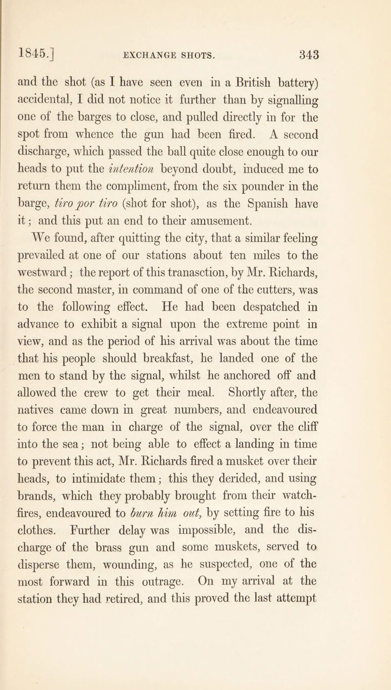 and the shot (as I have seen even in a British battery) accidental, I did not notice it further than by signalling one of the barges to close, and pulled directly in for the spot from whence the gun had been fired. A second discharge, which passed the ball quite close enough to our heads to put the intention beyond doubt, induced me to return them the compliment, from the six pounder in the barge, tiro j)or tiro (shot for shot), as the Spanish have it; and this put an end to their amusement. We found, after quitting the city, that a similar feeling prevailed at one of our stations about ten miles to the westward; the report of this tranasction, by Mr. Richards, the second master, in command of one of the cutters, was to the following effect. He had been despatched in advance to exhibit a signal upon the extreme point in view, and as the period of his arrival was about the time that his people should breakfast, he landed one of the men to stand by the signal, whilst he anchored off and allowed the crew to get their meal. Shortly after, the natives came down in great numbers, and endeavoured to force the man in charge of the signal, over the cliff into the sea; not being able to effect a landing in time to prevent this act, Mr. Richards fired a musket over their heads, to intimidate them; this they derided, and using brands, which they probably brought from their watch- fires, endeavoured to burn Imn out, by setting fire to his clothes. Further delay was impossible, and the dis- charge of the brass gun and some muskets, served to disperse them, wounding, as he suspected, one of the most forward in this outrage. On my arrival at the station they had retired, and this proved the last attempt