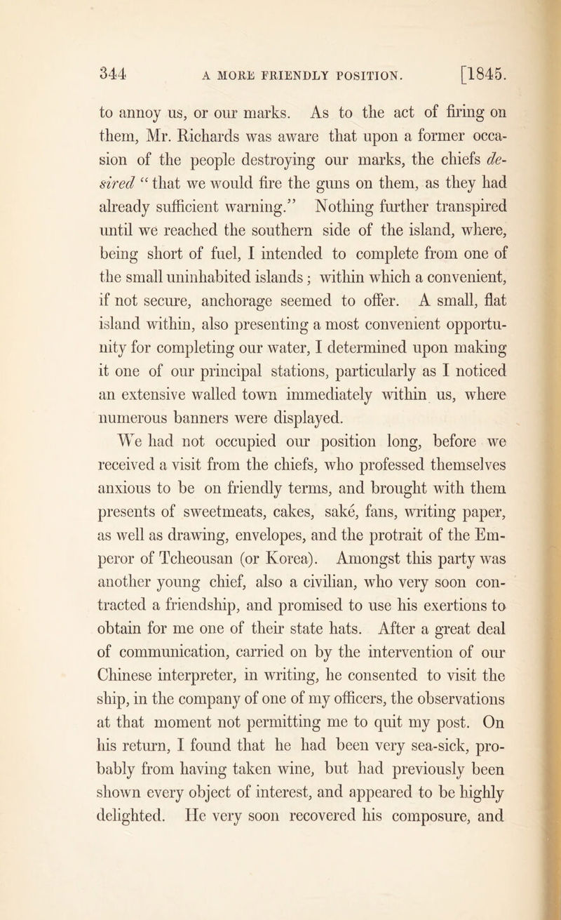 to annoy us, or our marks. As to the act of firing on them, Mr. Richards was aware that upon a former occa- sion of the people destroying our marks, the chiefs de- sired “ that we would fire the guns on them, as they had already sufficient warning/’ Nothing further transpired until we reached the southern side of the island, where, being short of fuel, 1 intended to complete from one of the small uninhabited islands; within which a convenient, if not secure, anchorage seemed to offer. A small, flat island within, also presenting a most convenient opportu- nity for completing our water, I determined upon making it one of our principal stations, particularly as I noticed an extensive walled town immediately within us, where numerous banners were displayed. We had not occupied our position long, before we received a visit from the chiefs, who professed themselves anxious to be on friendly terms, and brought with them presents of sweetmeats, cakes, sake, fans, writing paper, as well as drawing, envelopes, and the protrait of the Em- peror of Tcheousan (or Korea). Amongst this party was another young chief, also a civilian, who very soon con- tracted a friendship, and promised to use his exertions to obtain for me one of their state hats. After a great deal of communication, carried on by the intervention of our Chinese interpreter, in writing, he consented to visit the ship, in the company of one of my officers, the observations at that moment not permitting me to quit my post. On his return, I found that he had been very sea-sick, pro- bably from having taken wine, but had previously been shown every object of interest, and appeared to be highly delighted. He very soon recovered his composure, and
