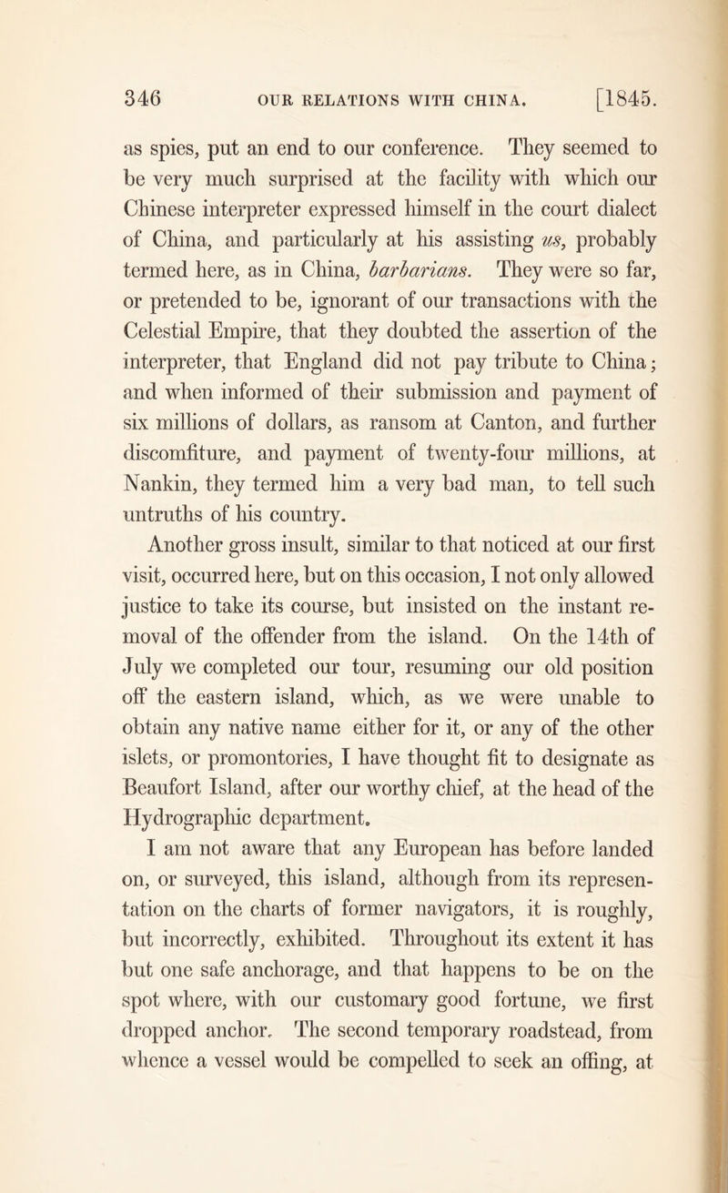 as spies, put an end to our conference. They seemed to be very much surprised at the facility with which our Chinese interpreter expressed himself in the court dialect of China, and particularly at his assisting us, probably termed here, as in China, barbarians. They were so far, or pretended to be, ignorant of our transactions with the Celestial Empire, that they doubted the assertion of the interpreter, that England did not pay tribute to China; and when informed of their submission and payment of six millions of dollars, as ransom at Canton, and further discomfiture, and payment of twenty-four millions, at Nankin, they termed him a very bad man, to tell such untruths of his country. Another gross insult, similar to that noticed at our first visit, occurred here, but on this occasion, I not only allowed justice to take its course, but insisted on the instant re- moval of the offender from the island. On the 14th of July we completed our tour, resuming our old position off the eastern island, which, as we were unable to obtain any native name either for it, or any of the other islets, or promontories, I have thought fit to designate as Beaufort Island, after our worthy chief, at the head of the Hydrographic department I am not aware that any European has before landed on, or surveyed, this island, although from its represen- tation on the charts of former navigators, it is roughly, but incorrectly, exhibited. Throughout its extent it has but one safe anchorage, and that happens to be on the spot where, with our customary good fortune, we first dropped anchor. The second temporary roadstead, from whence a vessel would be compelled to seek an offing, at