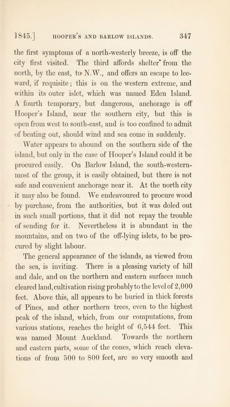 the first symptoms of a north-westerly breeze, is off the city first visited. The third affords shelter* from the north, by the east, to N.W., and offers an escape to lee- ward, if requisite; this is on the western extreme, and within its outer islet, which was named Eden Island. A fourth temporary, but dangerous, anchorage is off Hooper’s Island, near the southern city, but this is open from west to south-east, and is too confined to admit of beating out, should wind and sea come in suddenly. Water appears to abound on the southern side of the island, but only in the case of Hooper’s Island could it be procured easily. On Barlow Island, the south-western- most of the group, it is easily obtained, but there is not safe and convenient anchorage near it. At the north city it may also be found. We endeavoured to procure wood by purchase, from the authorities, but it was doled out in such small portions, that it did not repay the trouble of sending for it. Nevertheless it is abundant in the mountains, and on two of the off-lying islets, to be pro- cured by slight labour. The general appearance of the islands, as viewed from the sea, is inviting. There is a pleasing variety of hill and dale, and on the northern and eastern surfaces much cleared land, cultivation rising probably to the level of 2,000 feet. Above this, all appears to be buried in thick forests of Pines, and other northern trees, even to the highest peak of the island, which, from our computations, from various stations, reaches the height of 6,544 feet. This was named Mount Auckland. Towards the northern and eastern parts, some of the cones, which reach eleva- tions of from 500 to 800 feet, are so very smooth and