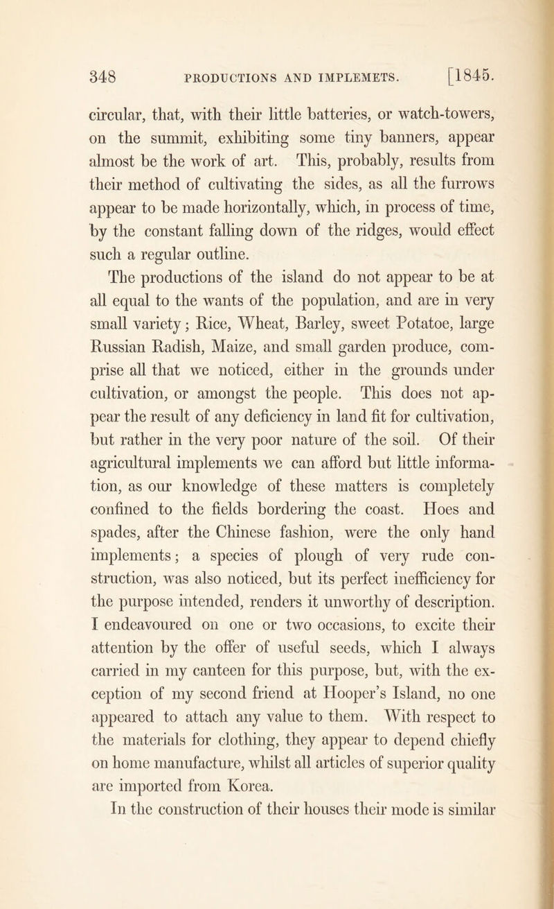 circular, that, with their little batteries, or watch-towers, on the summit, exhibiting some tiny banners, appear almost be the work of art. This, probably, results from their method of cultivating the sides, as all the furrows appear to be made horizontally, which, in process of time, by the constant falling down of the ridges, would effect such a regular outline. The productions of the island do not appear to be at all equal to the wants of the population, and are in very small variety; Rice, Wheat, Barley, sweet Potatoe, large Russian Radish, Maize, and small garden produce, com- prise all that we noticed, either in the grounds under cultivation, or amongst the people. This does not ap- pear the result of any deficiency in land fit for cultivation, but rather in the very poor nature of the soil. Of their agricultural implements we can afford but little informa- tion, as our knowledge of these matters is completely confined to the fields bordering the coast. Hoes and spades, after the Chinese fashion, were the only hand implements; a species of plough of very rude con- struction, was also noticed, but its perfect inefficiency for the purpose intended, renders it unworthy of description. I endeavoured on one or two occasions, to excite their attention by the offer of useful seeds, which I always carried in my canteen for this purpose, but, with the ex- ception of my second friend at Hooper’s Island, no one appeared to attach any value to them. With respect to the materials for clothing, they appear to depend chiefly on home manufacture, whilst all articles of superior quality are imported from Korea. In the construction of their houses their mode is similar