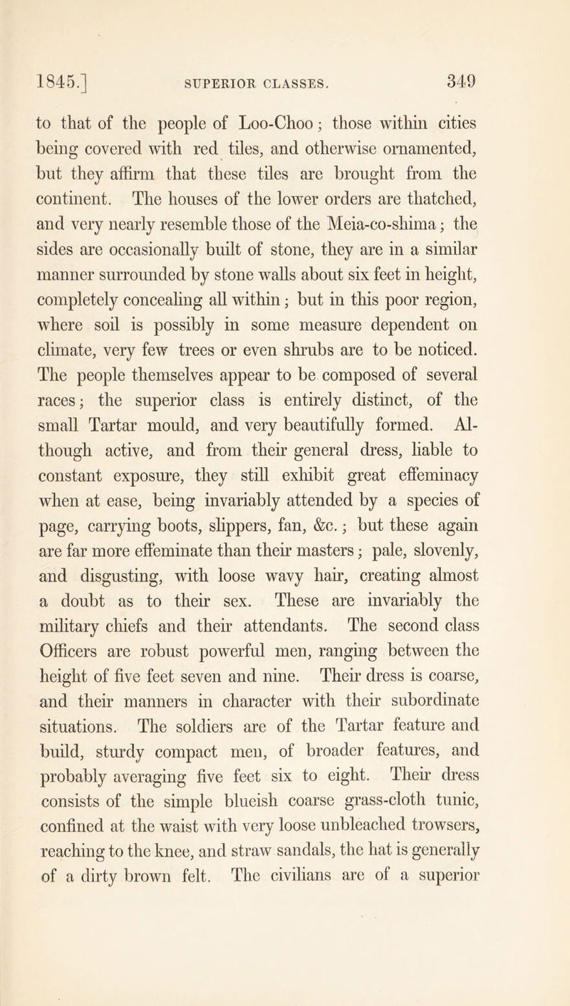 to that of the people of Loo-Choo; those within cities being covered with red tiles, and otherwise ornamented, but they affirm that these tiles are brought from the continent. The houses of the lower orders are thatched, and very nearly resemble those of the Meia-co-shima; the sides are occasionally built of stone, they are in a similar manner surrounded by stone walls about six feet in height, completely concealing all within; but in this poor region, where soil is possibly in some measure dependent on climate, very few trees or even shrubs are to be noticed. The people themselves appear to be composed of several races; the superior class is entirely distinct, of the small Tartar mould, and very beautifully formed. Al- though active, and from their general dress, liable to constant exposure, they still exhibit great effeminacy when at ease, being invariably attended by a species of page, carrying boots, slippers, fan, &amp;c.; but these again are far more effeminate than their masters; pale, slovenly, and disgusting, with loose wavy hair, creating almost a doubt as to their sex. These are invariably the military chiefs and their attendants. The second class Officers are robust powerful men, ranging between the height of five feet seven and nine. Their dress is coarse, and their manners in character with their subordinate situations. The soldiers are of the Tartar feature and build, sturdy compact men, of broader features, and probably averaging five feet six to eight. Their dress consists of the simple blueish coarse grass-cloth tunic, confined at the waist with very loose unbleached trowsers, reaching to the knee, and straw sandals, the hat is generally of a dirty brown felt. The civilians are of a superior