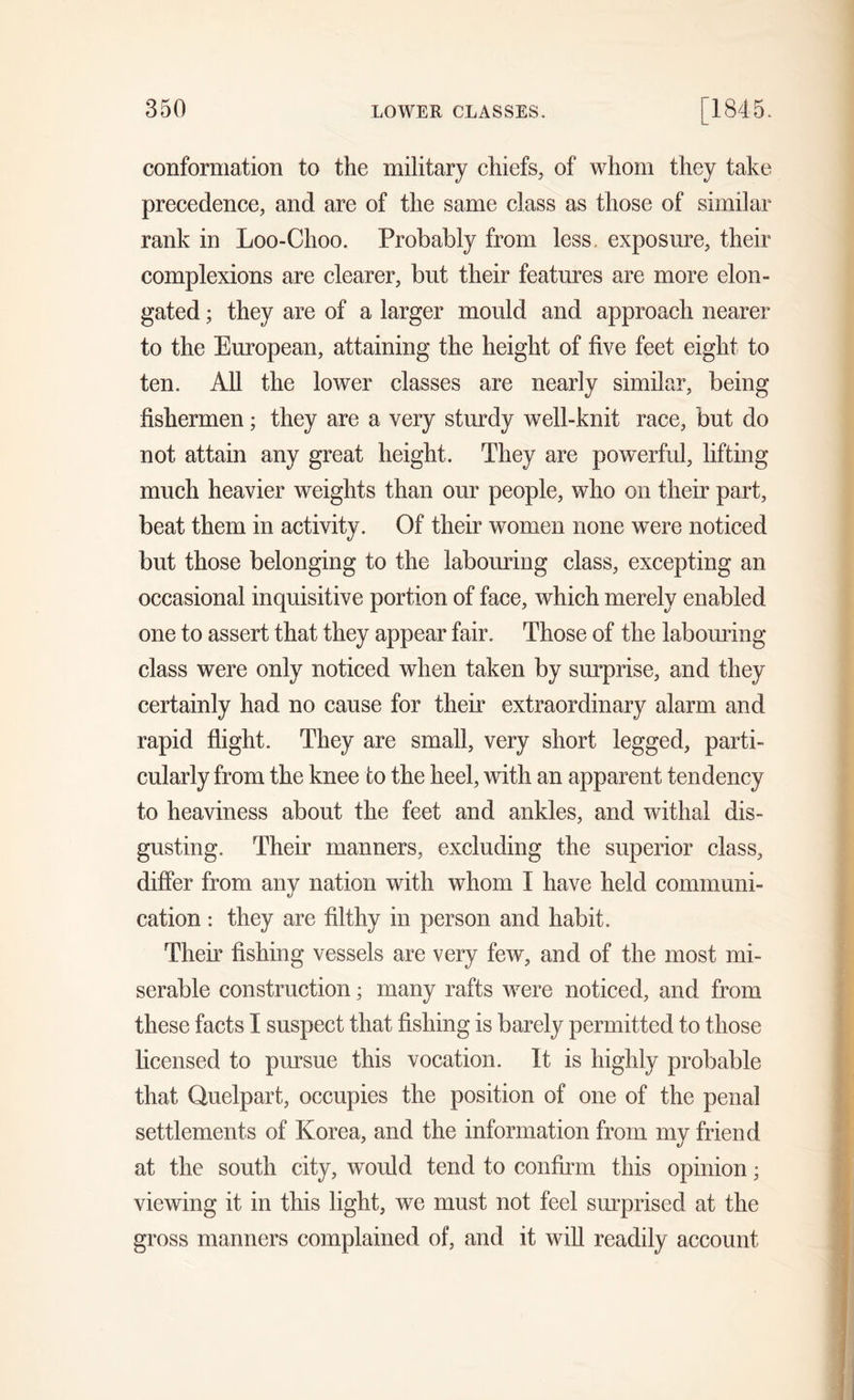 conformation to the military chiefs, of whom they take precedence, and are of the same class as those of similar rank in Loo-Choo. Probably from less exposure, their complexions are clearer, but their features are more elon- gated ; they are of a larger mould and approach nearer to the European, attaining the height of five feet eight to ten. All the lower classes are nearly similar, being fishermen; they are a very sturdy well-knit race, but do not attain any great height. They are powerful, lifting much heavier weights than our people, who on their part, beat them in activity. Of their women none wrere noticed but those belonging to the labouring class, excepting an occasional inquisitive portion of face, which merely enabled one to assert that they appear fair. Those of the labouring class were only noticed when taken by surprise, and they certainly had no cause for their extraordinary alarm and rapid flight. They are small, very short legged, parti- cularly from the knee to the heel, with an apparent tendency to heaviness about the feet and ankles, and withal dis- gusting. Their manners, excluding the superior class, differ from any nation with whom I have held communi- cation : they are filthy in person and habit. Their fishing vessels are very few, and of the most mi- serable construction; many rafts were noticed, and from these facts I suspect that fishing is barely permitted to those licensed to pursue this vocation. It is highly probable that Quelpart, occupies the position of one of the penal settlements of Korea, and the information from my friend at the south city, would tend to confirm this opinion; viewing it in this light, we must not feel surprised at the gross manners complained of, and it will readily account
