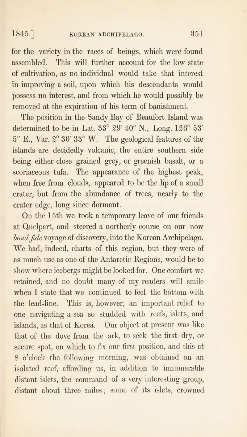 for the variety in the races of beings, which were found assembled. This will further account for the low state of cultivation, as no individual would take that interest in improving a soil, upon which his descendants would possess no interest, and from which he would possibly be removed at the expiration of his term of banishment. The position in the Sandy Bay of Beaufort Island was determined to be in Lat. 33° 29' 40 N., Long. 126° 53' 5 E., Var. 2° 30' 33 W. The geological features of the islands are decidedly volcanic, the entire southern side being either close grained grey, or greenish basalt, or a scoriaceous tufa. The appearance of the highest peak, when free from clouds, appeared to be the lip of a small crater, but from the abundance of trees, nearly to the crater edge, long since dormant. On the 15th we took a temporary leave of our friends at Quelpart, and steered a northerly course on our now bond fide voyage of discovery, into the Korean Archipelago. We had, indeed, charts of this region, but they were of as much use as one of the Antarctic Regions, would be to show where icebergs might be looked for. One comfort we retained, and no doubt many of my readers will smile when I state that we continued to feel the bottom with the lead-line. This is, however, an important relief to one navigating a sea so studded with reefs, islets, and islands, as that of Korea. Our object at present was like that of the dove from the ark, to seek the first dry, or secure spot, on which to fix our first position, and this at 8 o’clock the following morning, was obtained on an isolated reef, affording us, in addition to innumerable distant islets, the command of a very interesting group, distant about three miles; some of its islets, crowned