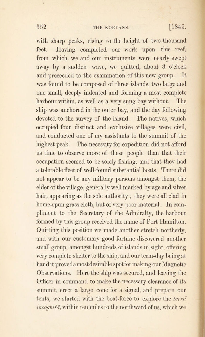 with sharp peaks, rising to the height of two thousand feet. Having completed our work upon this reef, from which we and our instruments were nearly swept away by a sudden wave, we quitted, about 3 o’clock and proceeded to the examination of this new group. It was found to be composed of three islands, two large and one small, deeply indented and forming a most complete harbour within, as well as a very snug bay without. The ship was anchored in the outer bay, and the day following devoted to the survey of the island. The natives, which occupied four distinct and exclusive villages were civil, and conducted one of my assistants to the summit of the highest peak. The necessity for expedition did not afford us time to observe more of these people than that their occupation seemed to be solely fishing, and that they had a tolerable fleet of well-found substantial boats. There did not appear to be any military persons amongst them, the elder of the village, generally well marked by age and silver hair, appearing as the sole authority; they were all clad in home-spun grass cloth, but of very poor material. In com- pliment to the Secretary of the Admiralty, the harbour formed by this group received the name of Port Hamilton. Quitting this position we made another stretch northerly, and with our customary good fortune discovered another small group, amongst hundreds of islands in sight, offering very complete shelter to the ship, and our term-day being at hand it proved a most desirable spot for making our Magnetic Observations. Here the ship was secured, and leaving the Officer in command to make the necessary clearance of its summit, erect a large cone for a signal, and prepare our tents, we started with the boat-force to explore the terra incognita, within ten miles to the northward of us, which we