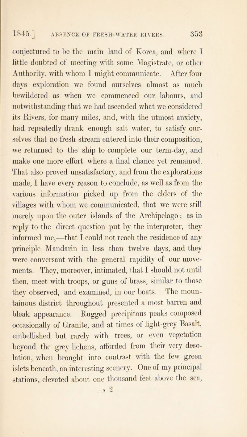 1845. ABSENCE OF FRESH-WATER RIVERS. 853 conjectured to be the main land of Korea, and where 1 little doubted of meeting with some Magistrate, or other Authority, with whom I might communicate. After four days exploration we found ourselves almost as much bewildered as when we commenced our labours, and notwithstanding that we had ascended what we considered its Rivers, for many miles, and, with the utmost anxiety, had repeatedly drank enough salt water, to satisfy our- selves that no fresh stream entered into their composition, we returned to the ship to complete our term-day, and make one more effort where a final chance yet remained. That also proved unsatisfactory, and from the explorations made, I have every reason to conclude, as well as from the various information picked up from the elders of the villages with whom we communicated, that we were still merely upon the outer islands of the Archipelago; as in reply to the direct question put by the interpreter, they informed me,—that I could not reach the residence of any principle Mandarin in less than twelve days, and they were conversant with the general rapidity of our move- ments. They, moreover, intimated, that I should not until then, meet with troops, or guns of brass, similar to those they observed, and examined, in our boats. The moun- tainous district throughout presented a most barren and bleak appearance. Rugged precipitous peaks composed occasionally of Granite, and at times of light-grey Basalt, embellished but rarely with trees, or even vegetation beyond the grey lichens, afforded from their very deso- lation, when brought into contrast with the few green islets beneath, an interesting scenery. One of my principal stations, elevated about one thousand feet above the sea, 2 „v A