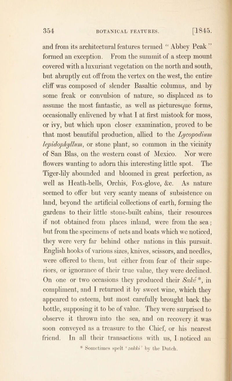 and from its architectural features termed “ Abbey Peak formed an exception. From the summit of a steep mount covered with a luxuriant vegetation on the north and south, but abruptly cut off from the vertex on the west, the entire cliff was composed of slender Basaltic columns, and by some freak or convulsion of nature, so displaced as to assume the most fantastic, as well as picturesque forms, occasionally enlivened by what I at first mistook for moss, or ivy, but which upon closer examination, proved to be that most beautiful production, allied to the Lycopodium lepidophyllum, or stone plant, so common in the vicinity of San Bias, on the western coast of Mexico. Nor were flowers wanting to adorn this interesting little spot. The Tiger-lily abounded and bloomed in great perfection, as well as Heath-bells, Orchis, Fox-glove, &c. As nature seemed to offer but very scanty means of subsistence on land, beyond the artificial collections of earth, forming the gardens to their little stone-built cabins, their resources if not obtained from places inland, were from the sea; but from the specimens of nets and boats which we noticed, they were very far behind other nations in this pursuit. English hooks of various sizes, knives, scissors, and needles, were offered to them, but either from fear of their supe- riors, or ignorance of their true value, they were declined. On one or two occasions they produced their Sake*, in compliment, and I returned it by sweet wine, which they appeared to esteem, but most carefully brought back the bottle, supposing it to be of value. They were surprised to observe it thrown into the sea, and on recovery it was soon conveyed as a treasure to the Chief, or his nearest friend. In all their transactions with us, I noticed an * Sometimes spelt ‘ zahki 5 by the Dutch.