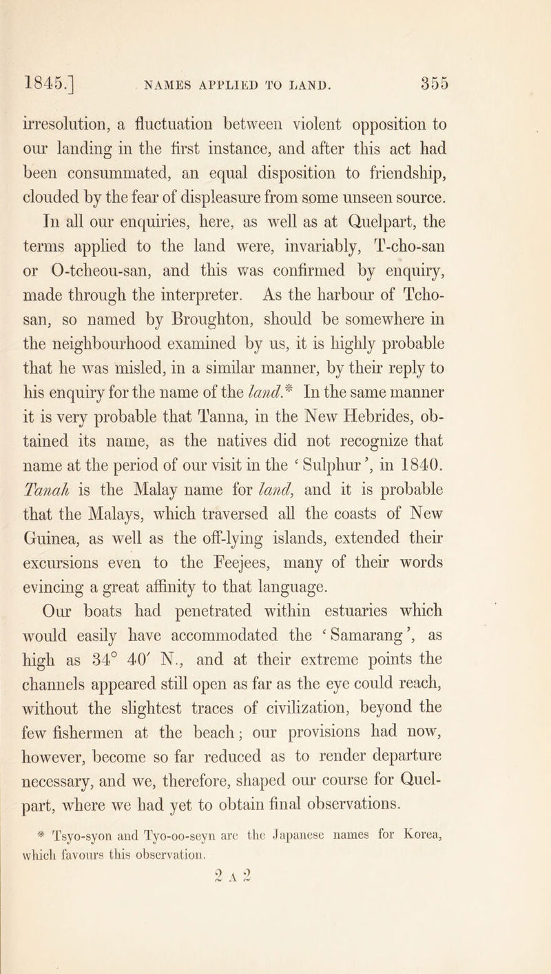 irresolution, a fluctuation between violent opposition to our landing in the first instance, and after this act had been consummated, an equal disposition to friendship, clouded by the fear of displeasure from some unseen source. In all our enquiries, here, as well as at Quelpart, the terms applied to the land were, invariably, T-cho-san or O-tcheou-san, and this was confirmed by enquiry, made through the interpreter. As the harbour of Tcho- san, so named by Broughton, should be somewhere in the neighbourhood examined by us, it is highly probable that he was misled, in a similar manner, by their reply to his enquiry for the name of the land* In the same manner it is very probable that Tanna, in the New Hebrides, ob- tained its name, as the natives did not recognize that name at the period of our visit in the c Sulphur ’, in 1840. Tanah is the Malay name for land, and it is probable that the Malays, which traversed all the coasts of New Guinea, as wrell as the off-lying islands, extended their excursions even to the Beejees, many of their words evincing a great affinity to that language. Our boats had penetrated within estuaries which would easily have accommodated the £ Samarang ’, as high as 34° 4O' N., and at their extreme points the channels appeared still open as far as the eye could reach, without the slightest traces of civilization, beyond the few fishermen at the beach; our provisions had now, however, become so far reduced as to render departure necessary, and we, therefore, shaped our course for Quel- part, where we had yet to obtain final observations. * Tsyo-syon and Tyo-oo-seyn are the Japanese names for Korea, which favours this observation.
