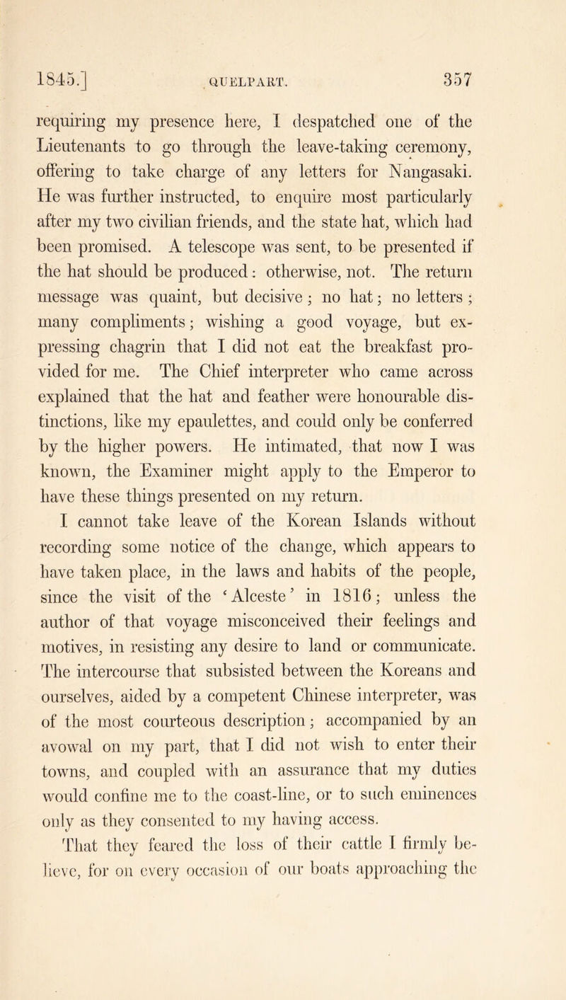 requiring my presence here, I despatched one of the Lieutenants to go through the leave-taking ceremony, offering to take charge of any letters for Nangasaki. He was further instructed, to enquire most particularly after my two civilian friends, and the state hat, which had been promised. A telescope was sent, to be presented if the hat should be produced : otherwise, not. The return message was quaint, but decisive; no hat; no letters ; many compliments; wishing a good voyage, but ex- pressing chagrin that I did not eat the breakfast pro- vided for me. The Chief interpreter who came across explained that the hat and feather were honourable dis- tinctions, like my epaulettes, and could only be conferred by the higher powers. He intimated, that now I was known, the Examiner might apply to the Emperor to have these things presented on my return. I cannot take leave of the Korean Islands without recording some notice of the change, which appears to have taken place, in the laws and habits of the people, since the visit of the ‘Alceste’ in 1816; unless the author of that voyage misconceived their feelings and motives, in resisting any desire to land or communicate. The intercourse that subsisted between the Koreans and ourselves, aided by a competent Chinese interpreter, was of the most courteous description; accompanied by an avowal on my part, that I did not wish to enter their towns, and coupled with an assurance that my duties would confine me to the coast-line, or to such eminences only as they consented to my having access. That they feared the loss of their cattle I firmly be- lieve, for on every occasion of our boats approaching the