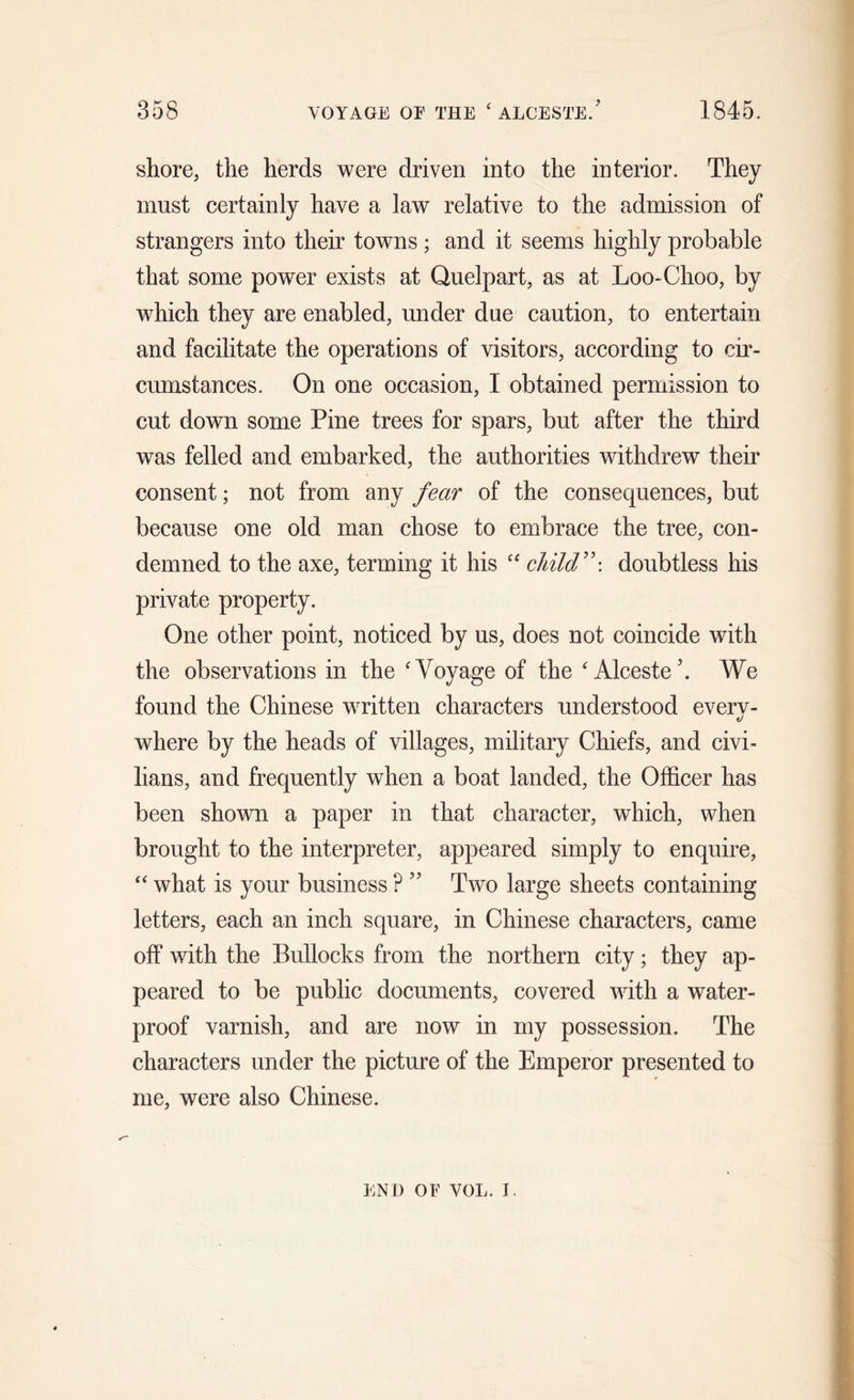 shore, the herds were driven into the interior. They must certainly have a law relative to the admission of strangers into their towns ; and it seems highly probable that some power exists at Quelpart, as at Loo-Choo, by which they are enabled, under due caution, to entertain and facilitate the operations of visitors, according to cir- cumstances. On one occasion, I obtained permission to cut down some Pine trees for spars, but after the third was felled and embarked, the authorities withdrew their consent; not from any fear of the consequences, but because one old man chose to embrace the tree, con- demned to the axe, terming it his “ child”-, doubtless his private property. One other point, noticed by us, does not coincide with the observations in the 'Voyage of the ‘ Alcesteb We found the Chinese written characters understood everv- t/ where by the heads of villages, military Chiefs, and civi- lians, and frequently when a boat landed, the Officer has been shown a paper in that character, which, when brought to the interpreter, appeared simply to enquire, “ what is your business ? ” Two large sheets containing letters, each an inch square, in Chinese characters, came off with the Bullocks from the northern city; they ap- peared to be public documents, covered with a water- proof varnish, and are now in my possession. The characters under the picture of the Emperor presented to me, were also Chinese. END OF VOL. I.