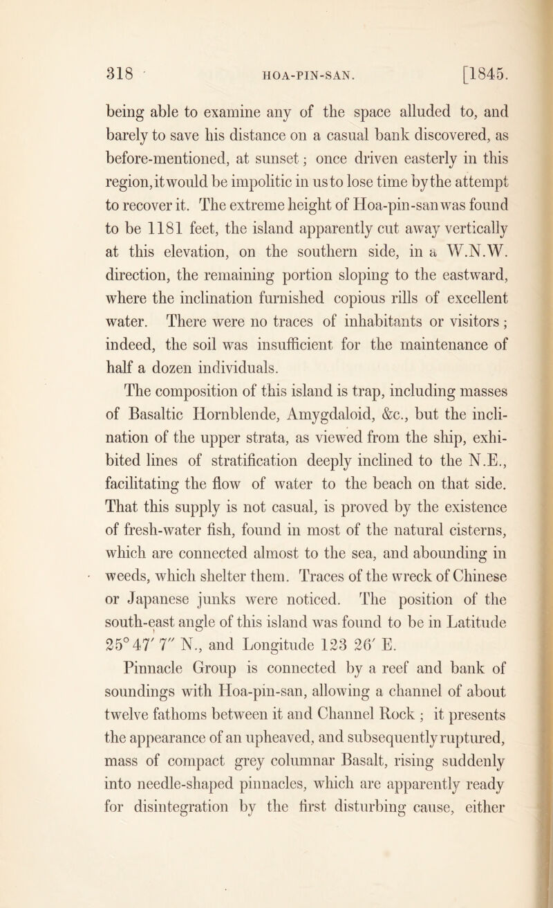 being able to examine any of the space alluded to, and barely to save his distance on a casual bank discovered, as before-mentioned, at sunset; once driven easterly in this region, it would be impolitic in us to lose time by the attempt to recover it. The extreme height of Hoa-pin-san was found to be 1181 feet, the island apparently cut away vertically at this elevation, on the southern side, in a W.N.W. direction, the remaining portion sloping to the eastward, where the inclination furnished copious rills of excellent water. There were no traces of inhabitants or visitors ; indeed, the soil was insufficient for the maintenance of half a dozen individuals. The composition of this island is trap, including masses of Basaltic Hornblende, Amygdaloid, &c., but the incli- nation of the upper strata, as viewed from the ship, exhi- bited lines of stratification deeply inclined to the N.E., facilitating the flow of water to the beach on that side. That this supply is not casual, is proved by the existence of fresh-water fish, found in most of the natural cisterns, which are connected almost to the sea, and abounding in weeds, which shelter them. Traces of the wreck of Chinese or Japanese junks were noticed. The position of the south-east angle of this island was found to be in Latitude 25° 47' 7 N., and Longitude 123 26' E. Pinnacle Group is connected by a reef and bank of soundings with Hoa-pin-san, allowing a channel of about twelve fathoms between it and Channel Rock ; it presents the appearance of an upheaved, and subsequently ruptured, mass of compact grey columnar Basalt, rising suddenly into needle-shaped pinnacles, which are apparently ready for disintegration by the first disturbing cause, either