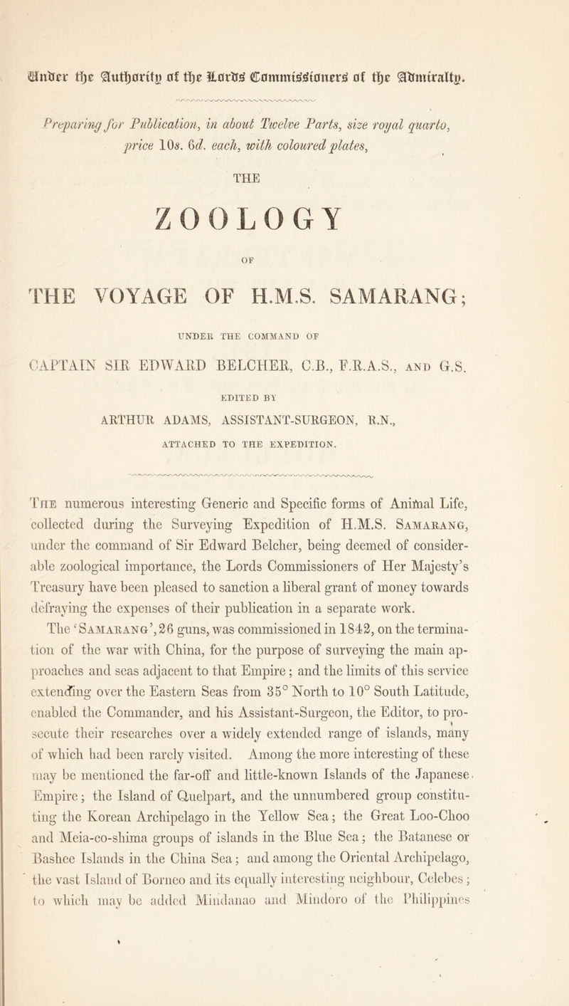 $ntrcr t\)z 0f tfrr Horlrg ContmtMoixcrtf of tfje ^tfmtraltg. Preparing for Publication, in about Twelve Parts, size royal quarto, ■price 10s. Qd. each, with coloured plates, THE ZOOLOGY OF THE VOYAGE OF H.M.S. SAMARANG; UNDER THE COMMAND OF CAPTAIN SIR EDWARD BELCHER, C.E., E.R.A.S., and G.S. EDITED BY ARTHUR ADAMS, ASSISTANT-SURGEON, R.N., ATTACHED TO THE EXPEDITION. The numerous interesting Generic and Specific forms of Anitnal Life, collected during tlie Surveying Expedition of H.M.S. Samauang, under tlie command of Sir Edward Belcher, being deemed of consider- able zoological importance, the Lords Commissioners of Her Majesty’s Treasury have been pleased to sanction a liberal grant of money towards defraying the expenses of their publication in a separate work. The c Samarang’,26 guns, was commissioned in 1842, on the termina- tion of the war with China, for the purpose of surveying the main ap- proaches and seas adjacent to that Empire; and the limits of this service extending over the Eastern Seas from 85° North to 10° South Latitude, enabled the Commander, and his Assistant-Surgeon, the Editor, to pro- \ secute their researches over a widely extended range of islands, many of which bad been rarely visited. Among the more interesting of these may be mentioned the far-off and little-known Islands of the Japanese. Empire; the Island of Clue!part, and the unnumbered group constitu- ting the Korean Archipelago in the Yellow Sea; the Great L00-CI100 and Meia-co-shima groups of islands in the Blue Sea; the Batanese or Bashee Islands in the China Sea; and among the Oriental Archipelago, the vast Island of Borneo and its equally interesting neighbour, Celebes; to which may be added Mindanao and Mindoro of the Philippines