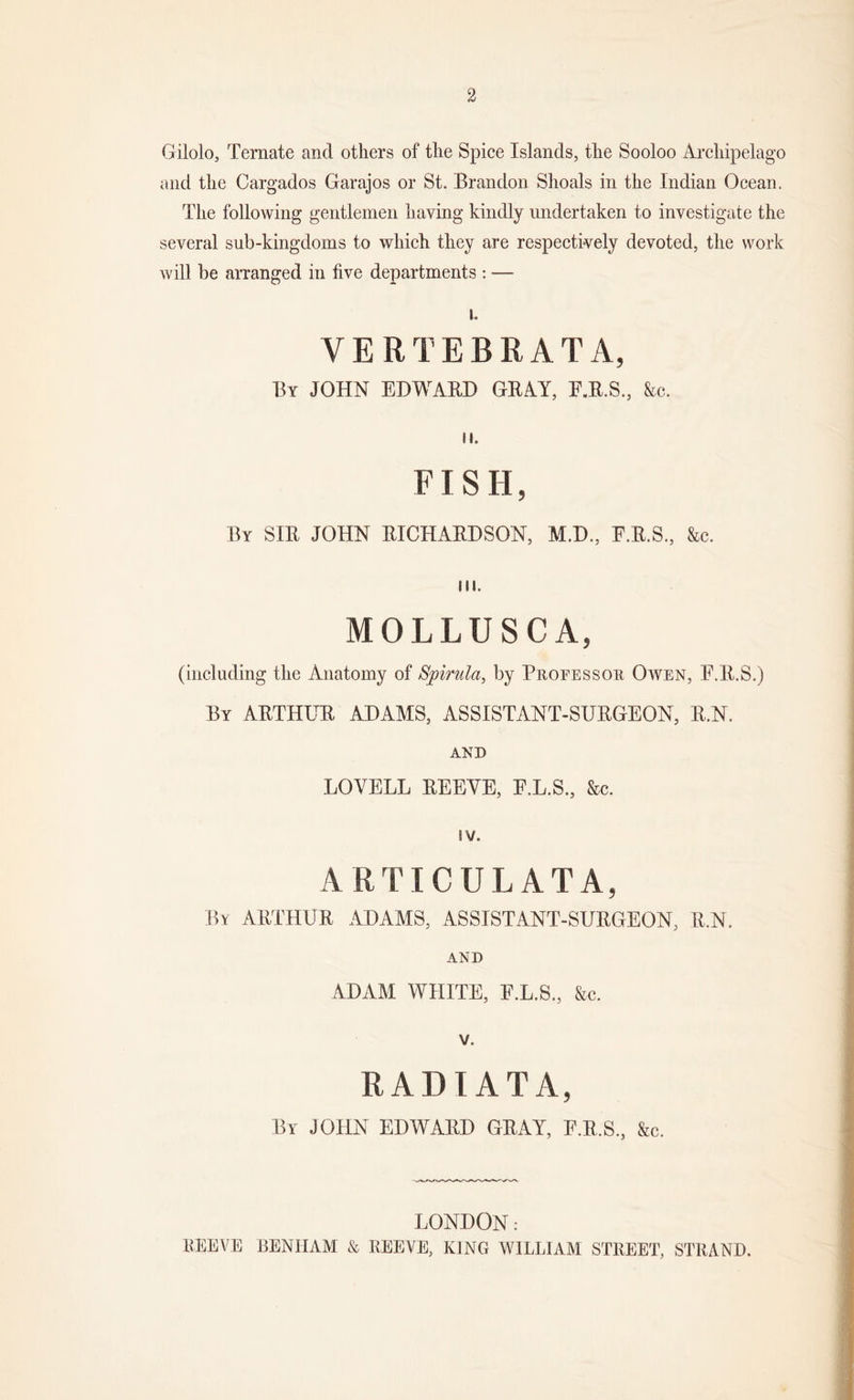 2 Gilolo, Ternate and others of the Spice Islands, the Sooloo Archipelago and the Cargados Garajos or St. Brandon Shoals in the Indian Ocean. The following gentlemen having kindly undertaken to investigate the several sub-kingdoms to which they are respectively devoted, the work will be arranged in five departments : — i. VERTEBRATA, By JOHN EDWARD GRAY, F.R.S., See. II. FISH, By SIR JOHN RICHARDSON, M.D., F.R.S., &amp;c. III. MOLLUSCA, (including the Anatomy of Spirilla, by Professoe Owen, F.R.S.) By ARTHUR ADAMS, ASSISTANT-SURGEON, R.N. AND LOVELL REEVE, E.L.S, &amp;c. IV. ARTICULATA, By ARTHUR ADAMS, ASSISTANT-SURGEON, R.N. AND ADAM WHITE, F.L.S., &amp;c. v. RADIATA, By JOHN EDWARD GRAY, F.R.S., &amp;c. LONDON: REEVE BENHAM &amp; REEVE, KING WILLIAM STREET, STRAND.