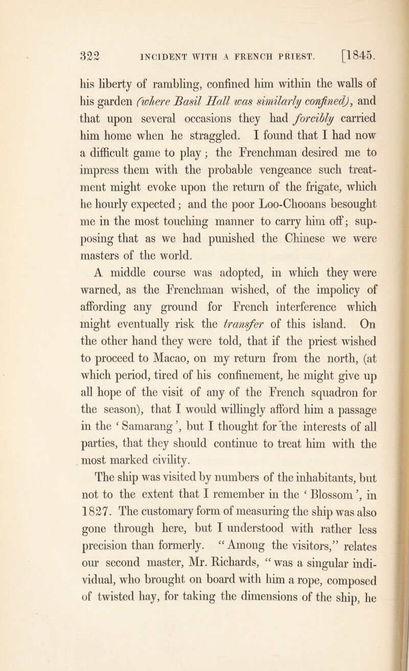 his liberty of rambling, confined him within the walls of his garden (where Basil Hall was similarly confined), and that upon several occasions they had forcibly carried him home when he straggled. I found that I had now a difficult game to play; the Frenchman desired me to impress them with the probable vengeance such treat- ment might evoke upon the return of the frigate, which he hourly expected; and the poor Loo-Chooans besought me in the most touching manner to carry him off; sup- posing that as we had punished the Chinese we were masters of the world. A middle course was adopted, in which they were warned, as the Frenchman wished, of the impolicy of affording any ground for French interference which might eventually risk the transfer of this island. On the other hand they were told, that if the priest wished to proceed to Macao, on my return from the north, (at which period, tired of his confinement, he might give up all hope of the visit of any of the French squadron for the season), that I would willingly afford him a passage in the ‘ Samarang 5, but I thought for the interests of all parties, that they should continue to treat him with the most marked civility. The ship was visited by numbers of the inhabitants, but not to the extent that I remember in the £ Blossom 5, in 1827. The customary form of measuring the ship was also gone through here, but I understood with rather less precision than formerly. “ Among the visitors/5 relates our second master, Mr. Richards, “ was a singular indi- vidual, who brought on board with him a rope, composed of twisted hay, for taking the dimensions of the ship, he