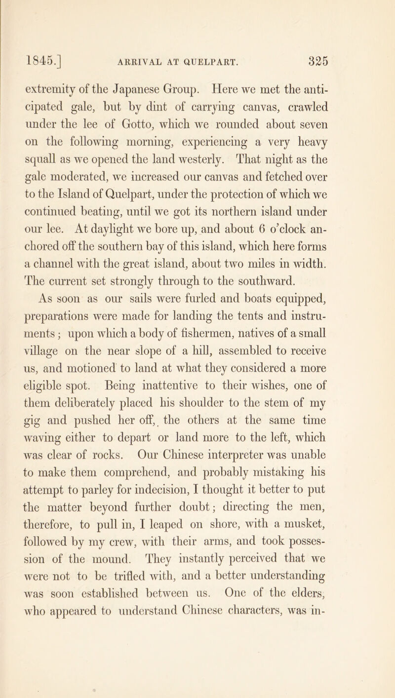 extremity of the Japanese Group. Here we met the anti- cipated gale, but by dint of carrying canvas, crawled under the lee of Gotto, which we rounded about seven on the following morning, experiencing a very heavy squall as we opened the land westerly. That night as the gale moderated, we increased our canvas and fetched over to the Island of Quelpart, under the protection of which we continued beating, until we got its northern island under our lee. At daylight we bore up, and about 6 o’clock an- chored off the southern bay of this island, which here forms a channel with the great island, about two miles in width. The current set strongly through to the southward. As soon as our sails were furled and boats equipped, preparations were made for landing the tents and instru- ments ; upon which a body of fishermen, natives of a small village on the near slope of a hill, assembled to receive us, and motioned to land at what they considered a more eligible spot. Being inattentive to their wishes, one of them deliberately placed his shoulder to the stem of my gig and pushed her off, the others at the same time waving either to depart or land more to the left, which was clear of rocks. Our Chinese interpreter was unable to make them comprehend, and probably mistaking his attempt to parley for indecision, I thought it better to put the matter beyond further doubt; directing the men, therefore, to pull in, I leaped on shore, with a musket, followed by my crew, with their arms, and took posses- sion of the mound. They instantly perceived that we were not to be trifled with, and a better understanding was soon established between us. One of the elders, who appeared to understand Chinese characters, was in-