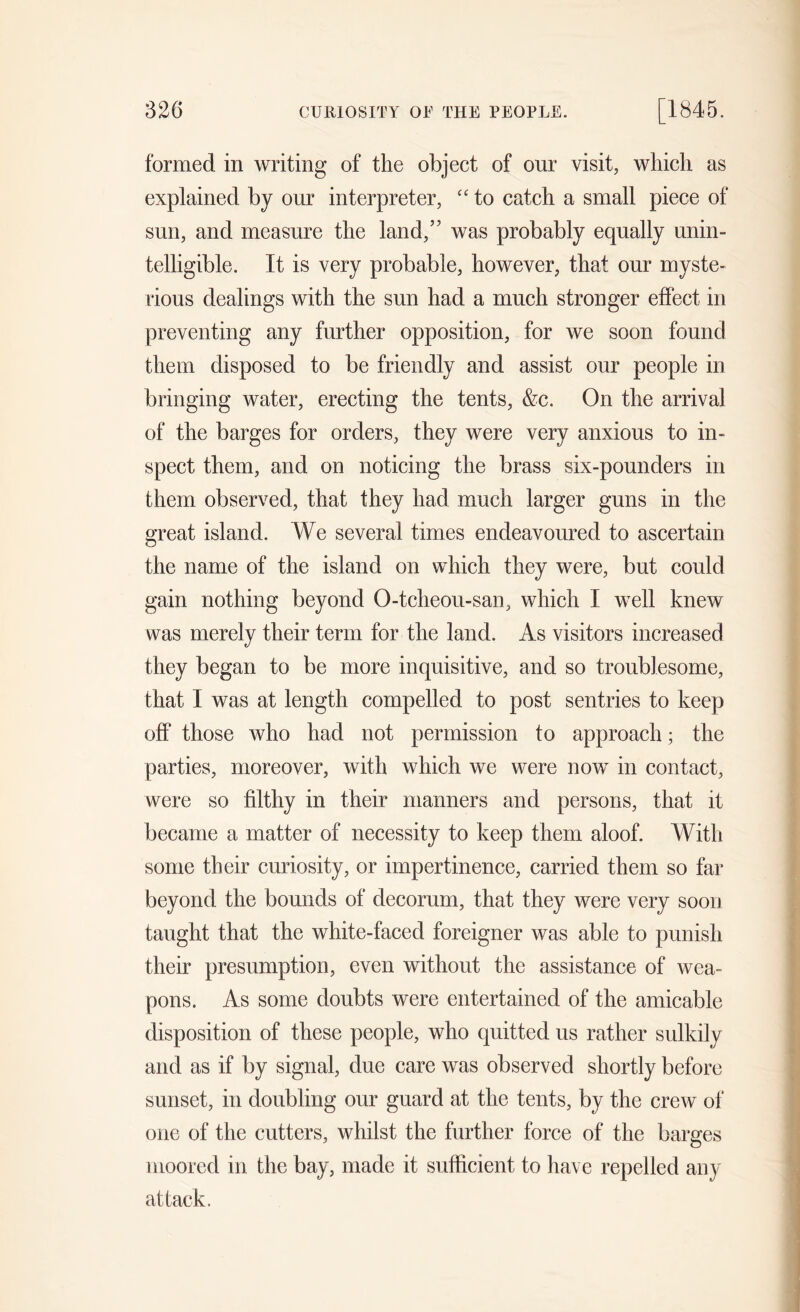 formed in writing of the object of our visit, which as explained by our interpreter, “ to catch a small piece of sun, and measure the land,5' was probably equally unin- telligible. It is very probable, however, that our myste- rious dealings with the sun had a much stronger effect in preventing any further opposition, for we soon found them disposed to be friendly and assist our people in bringing water, erecting the tents, &c. On the arrival of the barges for orders, they were very anxious to in- spect them, and on noticing the brass six-pounders in them observed, that they had much larger guns in the great island. We several times endeavoured to ascertain the name of the island on which they were, but could gain nothing beyond O-tcheou-san, which I well knew was merely their term for the land. As visitors increased they began to be more inquisitive, and so troublesome, that I was at length compelled to post sentries to keep off those who had not permission to approach; the parties, moreover, with which we were now in contact, were so filthy in their manners and persons, that it became a matter of necessity to keep them aloof. With some their curiosity, or impertinence, carried them so far beyond the bounds of decorum, that they were very soon taught that the white-faced foreigner was able to punish their presumption, even without the assistance of wea- pons. As some doubts were entertained of the amicable disposition of these people, who quitted us rather sulkily and as if by signal, due care was observed shortly before sunset, in doubling our guard at the tents, by the crew of one of the cutters, whilst the further force of the barges moored in the bay, made it sufficient to have repelled any attack.