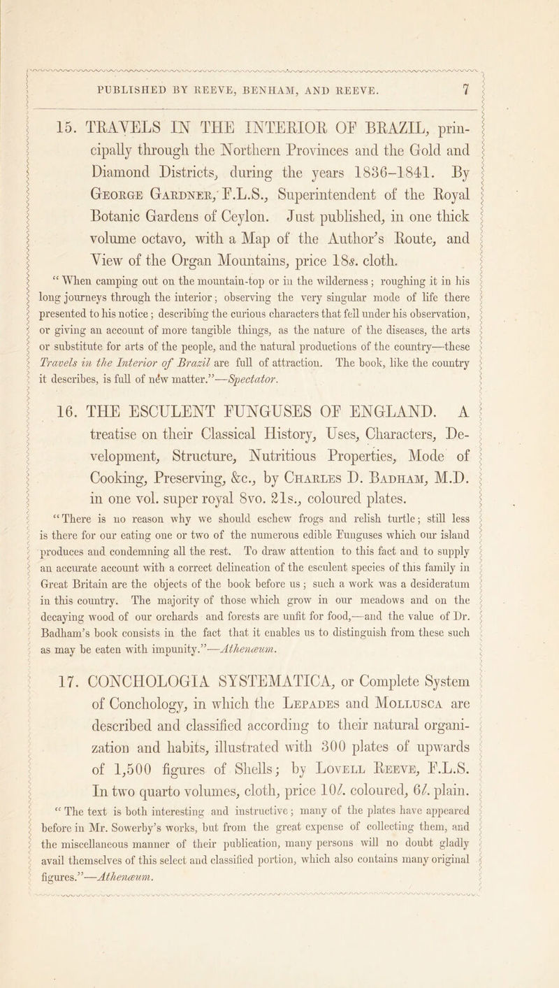 l < PUBLISHED BY REEVE, BENHAM, AND REEVE. 7 15. TEAYEES IN THE XNTEEIQE OE BEAZIL, prin- cipally through, the Northern Provinces and the Gold and Diamond Districts, during the years 1886-1841. By George Gardner/ E.L.S., Superintendent of the Eoyal Botanic Gardens of Ceylon. Just published, in one thick volume octavo, with a Map of the Author’s Eoute, and View of the Organ Mountains, price 18s. cloth. “ When camping out on the mountain-top or in the wilderness; roughing it in his long journeys through the interior; observing the very singular mode of life there presented to his notice; describing the curious characters that fell under his observation, or giving an account of more tangible things, as the nature of the diseases, the arts or substitute for arts of the people, and the natural productions of the country—these Travels in the Interior of Brazil are full of attraction. The booh, like the country it describes, is full of nfiw matter.”—Spectator. 16. THE ESCULENT FUNGUSES OE ENGLAND. A treatise on their Classical History, Uses, Characters, De- velopment, Structure, Nutritious Properties, Mode of Cooking, Preserving, &amp;c., by Charles D. Badham, M.D. in one vol. super royal 8vo. 21s., coloured plates. “ There is no reason why we should eschew frogs and relish turtle; still less is there for our eating one or two of the numerous edible Euuguses which our island produces and condemning all the rest. To draw' attention to this fact and to supply an accurate account with a correct delineation of the esculent species of tins family in Great Britain are the objects of the book before us ; such a work was a desideratum in this country. The majority of those which grow in our meadows and on the decaying wood of our orchards and forests are unfit for food,—and the value of Dr. BadhanTs book consists in the fact that it enables us to distinguish from these such as may be eaten with impunity.”-—Atheneeum. 17. CONCHOLOGIA SYSTEMATICA, or Complete System of Conchology, in which the Lepades and Mollusca are described and classified according to their natural organi- zation and habits, illustrated with 300 plates of upwards of 1,500 figures of Shells; by Lovell Eeeve, E.L.S. In two quarto volumes, cloth, price 10l. coloured, 61. plain. “ The text is both interesting and instructive; many of the plates have appeared before in Mr. Sowerby’s works, but from the great expense of collecting them, and the miscellaneous manner of their publication, many persons will no doubt gladly avail themselves of this select and classified portion, which also contains many original figures.”—Atheneeum. »y vy \y-\/ \j iy-«/W \# ^ \J WVW *. V/XA'. VV\/\/ \j