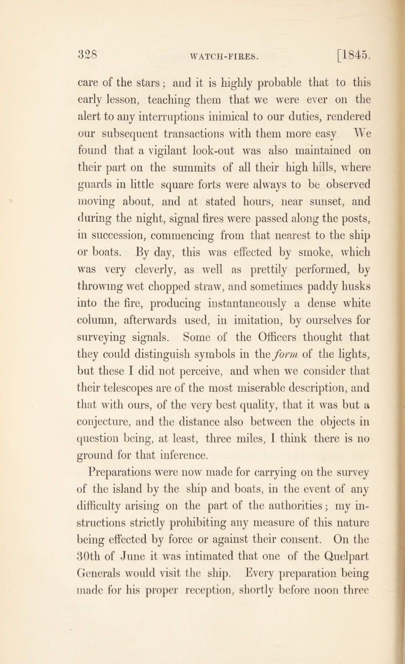 WATCH-FIRES. care of the stars; and it is highly probable that to this early lesson, teaching them that we were ever on the alert to any interruptions inimical to our duties, rendered our subsequent transactions with them more easy. We found that a vigilant look-out was also maintained on their part on the summits of all their high hills, where guards in little square forts were always to be observed moving about, and at stated hours, near sunset, and during the night, signal fires were passed along the posts, in succession, commencing from that nearest to the ship or boats. By day, this was effected by smoke, which was very cleverly, as well as prettily performed, by throwing wet chopped straw, and sometimes paddy husks into the fire, producing instantaneously a dense white column, afterwards used, in imitation, by ourselves for surveying signals. Some of the Officers thought that they could distinguish symbols in the form of the lights, but these I did not perceive, and when we consider that their telescopes are of the most miserable description, and that with ours, of the very best quality, that it was but a conjecture, and the distance also between the objects in question being, at least, three miles, I think there is no ground for that inference. Preparations were now made for carrying on the survey of the island by the ship and boats, in the event of any difficulty arising on the part of the authorities; my in- structions strictly prohibiting any measure of this nature being effected by force or against their consent. On the 30th of June it was intimated that one of the Quelpart Generals would visit the ship. Every preparation being made for his proper reception, shortly before noon three