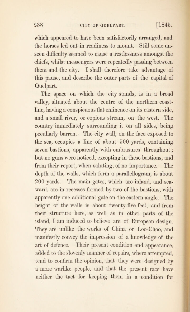 238 CITY OF QUELPART. [1845. which appeared to have been satisfactorily arranged, and the horses led out in readiness to mount. Still some un- seen difficulty seemed to cause a restlessness amongst the chiefs, whilst messengers were repeatedly passing between them and the city. I shall therefore take advantage of this pause, and describe the outer parts of the capital of Quelpart. The space on which the city stands, is in a broad valley, situated about the centre of the northern coast- line, having a conspicuous flat eminence on its eastern side, and a small river, or copious stream, on the west. The country immediately surrounding it on all sides, being peculiarly barren. The city wall, on the face exposed to the sea, occupies a line of about 500 yards, containing seven bastions, apparently with embrasures throughout; but no guns were noticed, excepting in these bastions, and from their report, when saluting, of no importance. The depth of the walls, which form a parallellogram, is about 200 yards. The main gates, which are inland, and sea- ward, are in recesses formed by two of the bastions, with apparently one additional gate on the eastern angle. The height of the walls is about twenty-five feet, and from their structure here, as well as in other parts of the island, I am induced to believe are of European design. They are unlike the works of China or Loo-Choo, and manifestly convey the impression of a knowledge of the art of defence. Their present condition and appearance, added to the slovenly manner of repairs, where attempted, tend to confirm the opinion, that they were designed by a more warlike people, and that the present race have neither the tact for keeping them in a condition for
