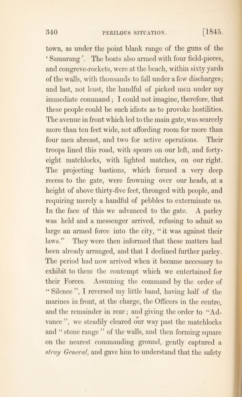 town, as under the point blank range of the guns of the ‘ Samarang \ The boats also armed with four field-pieces, and congreve-rockets, were at the beach, within sixty yards of the walls, with thousands to fall under a few discharges; and last, not least, the handful of picked men under my immediate command; I could not imagine, therefore, that these people could be such idiots as to provoke hostilities. The avenue in front which led to the main gate, was scarcely more than ten feet wide, not affording room for more than four men abreast, and two for active operations. Their troops lined this road, with spears on our left, and forty- eight matchlocks, with lighted matches, on our right. The projecting bastions, which formed a very deep recess to the gate, were frowning over our heads, at a height of above thirty-five feet, thronged with people, and requiring merely a handful of pebbles to exterminate us. In the face of this we advanced to the gate. A parley was held and a messenger arrived, refusing to admit so large an armed force into the city, “ it was against their laws/5 They were then informed that these matters had been already arranged, and that I declined further parley. The period had now arrived when it became necessary to exhibit to them the contempt which we entertained for their Forces. Assuming the command by the order of “ Silence ”, I reversed my little band, having half of the marines in front, at the charge, the Officers in the centre, and the remainder in rear; and giving the order to “Ad- <*1 vance ”, we steadily cleared our way past the matchlocks and “ stone range ” of the walls, and then forming square on the nearest commanding ground, gently captured a stray General, and gave him to understand that the safety