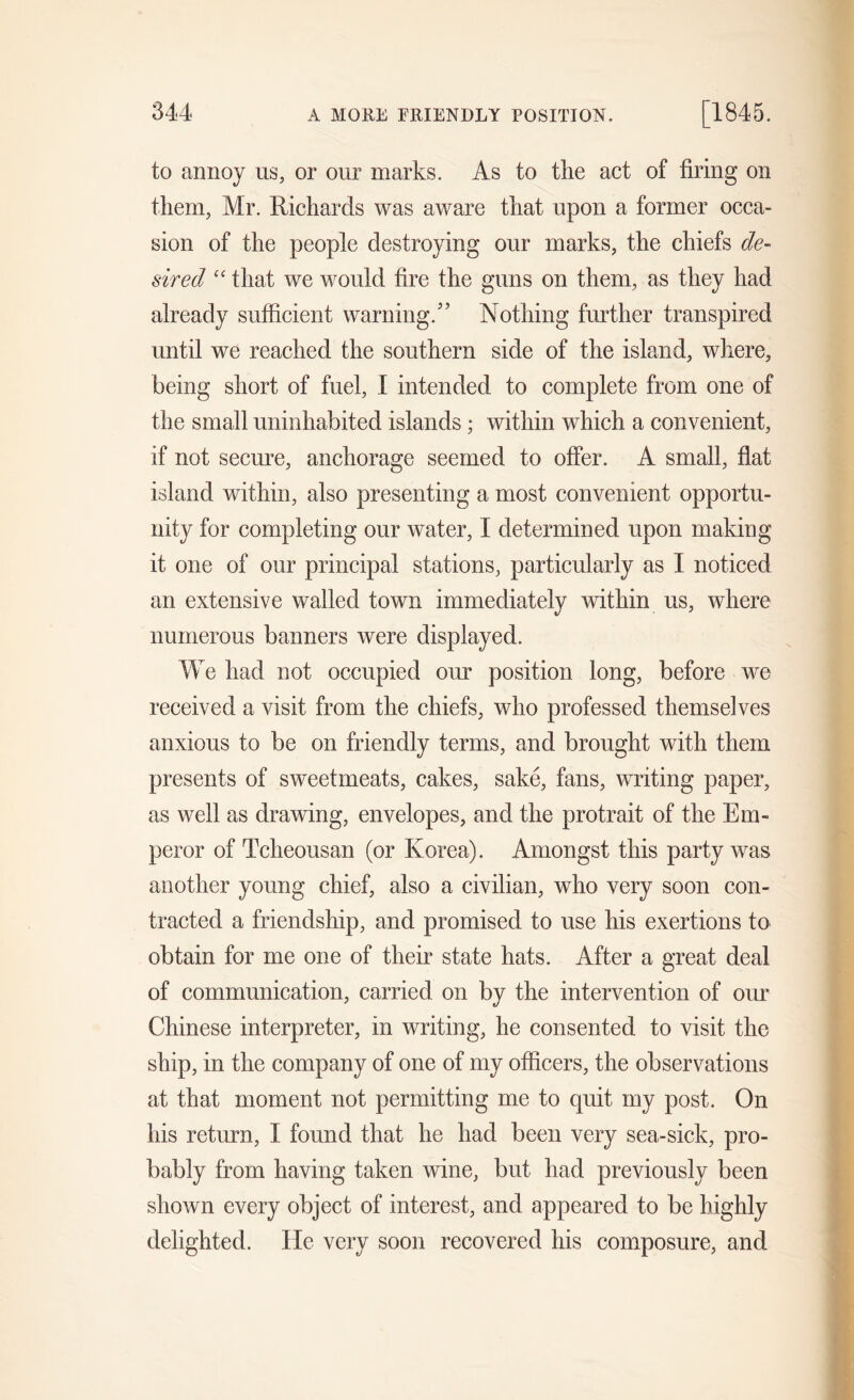to annoy us, or our marks. As to the act of firing on them, Mr. Richards was aware that upon a former occa- sion of the people destroying our marks, the chiefs de- sired “ that we would fire the guns on them, as they had already sufficient warning/’ Nothing further transpired until we reached the southern side of the island, where, being short of fuel, 1 intended to complete from one of the small uninhabited islands; within which a convenient, if not secure, anchorage seemed to offer. A small, flat island within, also presenting a most convenient opportu- nity for completing our water, I determined upon making it one of our principal stations, particularly as I noticed an extensive walled town immediately within us, where numerous banners were displayed. We had not occupied our position long, before we received a visit from the chiefs, who professed themselves anxious to be on friendly terms, and brought with them presents of sweetmeats, cakes, sake, fans, writing paper, as well as drawing, envelopes, and the protrait of the Em- peror of Tcheousan (or Korea). Amongst this party was another young chief, also a civilian, who very soon con- tracted a friendship, and promised to use his exertions to obtain for me one of their state hats. After a great deal of communication, carried on by the intervention of our Chinese interpreter, in writing, he consented to visit the ship, in the company of one of my officers, the observations at that moment not permitting me to quit my post. On his return, I found that he had been very sea-sick, pro- bably from having taken wine, but had previously been shown every object of interest, and appeared to be highly delighted. He very soon recovered his composure, and