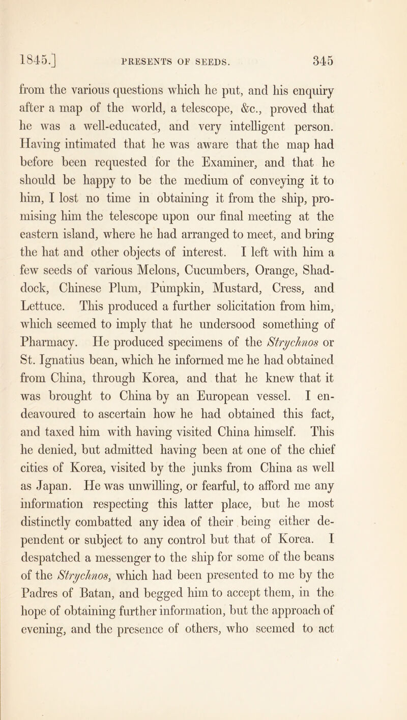 from the various questions which he put, and his enquiry after a map of the world, a telescope, &c., proved that he was a well-educated, and very intelligent person. Having intimated that he was aware that the map had before been requested for the Examiner, and that he should be happy to be the medium of conveying it to him, I lost no time in obtaining it from the ship, pro- mising him the telescope upon our final meeting at the eastern island, where he had arranged to meet, and bring the hat and other objects of interest. I left with him a few seeds of various Melons, Cucumbers, Orange, Shad- dock, Chinese Plum, Pumpkin, Mustard, Cress, and Lettuce. This produced a further solicitation from him, which seemed to imply that he undersood something of Pharmacy. He produced specimens of the Btrychnos or St. Ignatius bean, which he informed me he had obtained from China, through Korea, and that he knew that it was brought to China by an European vessel. I en- deavoured to ascertain how he had obtained this fact, and taxed him with having visited China himself. This he denied, but admitted having been at one of the chief cities of Korea, visited by the junks from China as well as Japan. He was unwilling, or fearful, to afford me any information respecting this latter place, but he most distinctly combatted any idea of their being either de- pendent or subject to any control but that of Korea. I despatched a messenger to the ship for some of the beans of the Btrychnos, which had been presented to me by the Padres of Batan, and begged him to accept them, in the hope of obtaining further information, but the approach of evening, and the presence of others, who seemed to act