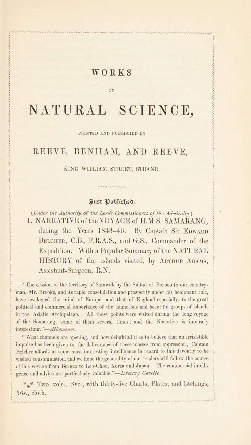 ? WORKS I ON j> NATURAL SCIENCE, > * l < PRINTED AND PUBLISHED BY s s S J> REEVE, BENHAM, AND REEVE, j KING WILLIAM STREET, STRAND. \ l . I > > I Butt fttMisfyds. I ( Under the Authority of the Lords Commissioners of the Admiralty.) 1. NARRATIVE of the VOYAGE of H.M.S. SAMARANG, ? > £ during the Years 1843-46. By Captain Sir Edward > Belcher, C.B., E.B.A.S., and G.S., Commander of the J Expedition. With a Popular Summary of the NATUBAL : HISTOBY of the islands visited, by Arthur Adams, Assistant-Surgeon, B.N, \ “ The cession of the territory of Sarawak by the Sultan of Borneo to our country- - man, Mr. Brooke, and its rapid consolidation and prosperity under his benignant rule, ] \ have awakened the mind of Europe, and that of England especially, to the great i political and commercial importance of the numerous and beautiful groups of islands ; <> in the Asiatic Archipelago. All these points were visited during the long voyage <: of the Samarang, some of them several times; and the Narrative is intensely 5 interesting.”—Athenceum. “What channels are opening, and how delightful it is to believe that an irrisistible ' ; impulse has been given to the deliverance of these masses from oppression ; Captain ^ : Belcher affords us some most interesting intelligence in regard to this devoutly to be f £ wished consummation, and we hope the generality of our readers will follow the course i of this voyage from Borneo to Loo-Choo, Korea and Japan. The commercial intelli- : ■ gence and advice are particularly valuable,”—Literary Gazette. *** Two vols., 8vo., with thirty-five Charts, Plates, and Etchings, : j 36s., cloth. <