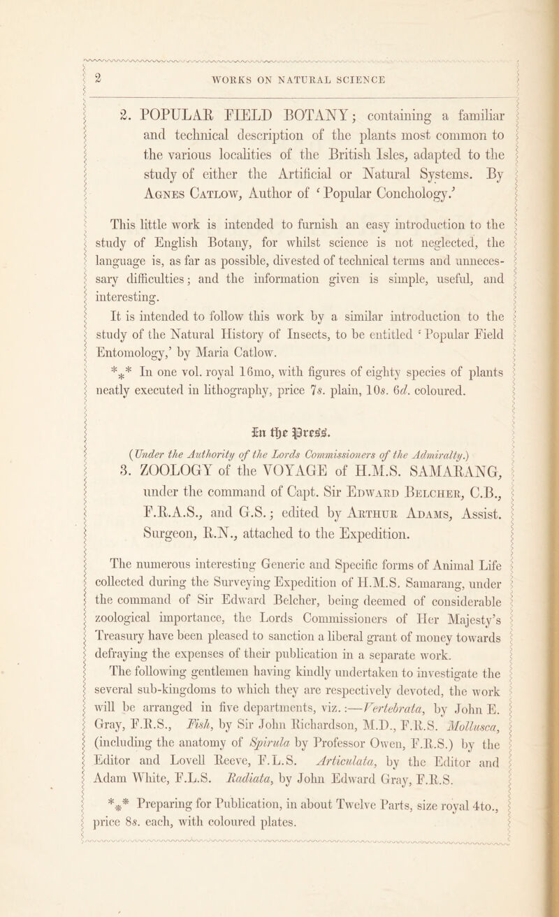 : 2. POPULAR FIELD BOTANY; containing a familiar \ and technical description of the plants most common to ' the various localities of the British Isles, adapted to the study of either the Artificial or Natural Systems. By < l Agnes Catlow, Author of ‘ Popular Conchology/ \ I This little work is intended to furnish an easy introduction to the : < study of English Botany, for whilst science is not neglected, the : language is, as far as possible, divested of technical terms and unneces- : sary difficulties; and the information given is simple, useful, and i interesting. ;; \ It is intended to follow this work by a similar introduction to the : ;■ study of the Natural History of Insects, to be entitled 4 \ Entomology,’ by Maria Catlow. *** In one vol. royal 16mo, with figures of eighty species of plants ; neatly executed in lithography, price Is. plain, 10s. Qd. coloured. Popular Field : i ^ 5n ttjr $3rvs‘s. (Under the Authority of the Lords Commissioners of the Admiralty.) \ 3. ZOOLOGY of the VOYAGE of H.M.S. SAMAB,ANG, under the command of Capt. Sir Edward Belcher, C.B., F.R.A.S., and G.S.; edited by Arthur Adams, Assist. \ Surgeon, R.N., attached to the Expedition. The numerous interesting Generic and Specific forms of Animal Life > j collected during the Surveying Expedition of H.M.S, Samarang, under ’ ^ the command of Sir Edward Belcher, being deemed of considerable : | zoological importance, the Lords Commissioners of Her Majesty’s J Treasury have been pleased to sanction a liberal grant of money towards J defraying the expenses of their publication in a separate work. The following gentlemen having kindly undertaken to investigate the l several sub-kingdoms to which they are respectively devoted, the work < will be arranged in five departments, viz.:—Vertehrata., by John E. \ Gray, F.B.S., Fish, by Sir John Richardson, ALB., F.R.S. Mollusca : < (including the anatomy of Spirilla by Professor Owen, F.R.S.) by the : l Editor and Lovell Reeve, F.L.S. Articulata, by the Editor and \ Adam White, F.L.S. Fadiata, by John Edward Gray, F.R.S. s 4 S Preparing for Publication, in about Twelve Parts, size royal 4to., { i price 8s. each, with coloured plates.