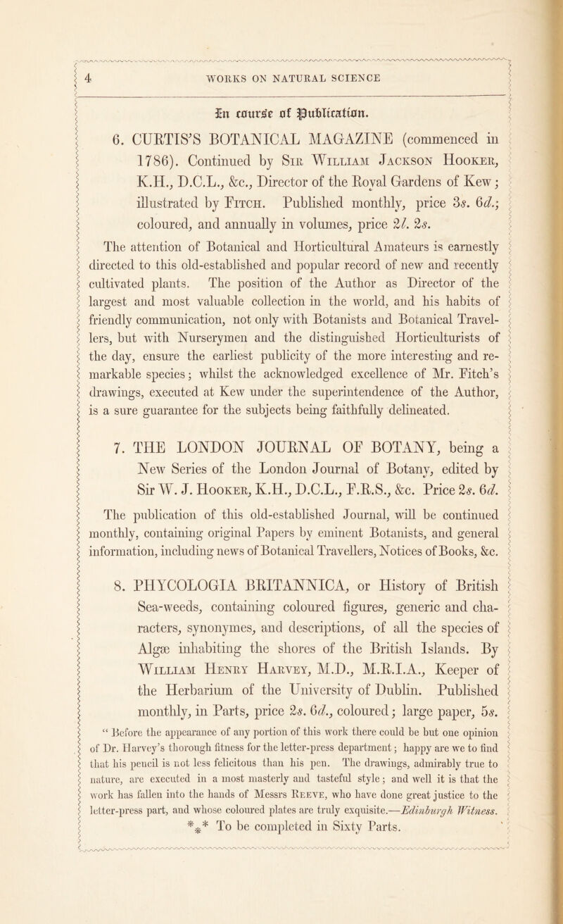 3hi course of Publication. i 6. CURTIS'S BOTANICAL MAGAZINE (commenced in 1786). Continued by Sir William Jackson Hooker, 5 K.H., D.C.L., &c., Director of the Royal Gardens of Kew; ) illustrated by Eitch. Published monthly, price 3<s. Qd.; > coloured, and annually in volumes, price 27. 2s. \ The attention of Botanical and Horticultural Amateurs is earnestly \ ; directed to this old-established and popular record of new and recently \ i cultivated plants. The position of the Author as Director of the ; largest and most valuable collection in the world, and his habits of J friendly communication, not only with Botanists and Botanical Travel- < > lers, hut with Nurserymen and the distinguished Horticulturists of \ \ the day, ensure the earliest publicity of the more interesting and re- ’ \ markable species; whilst the acknowledged excellence of Mr. Pitch’s (drawings, executed at Kew under the superintendence of the Author, \ is a sure guarantee for the subjects being faithfully delineated. \ 7. THE LONDON JOURNAL OE BOTANY, being a , New Series of the London Journal of Botany, edited by \ ; Sir W. J. Hooker, K.H., D.C.L., E.R.S., &c. Price 2s. 6d. s > l The publication of this old-established Journal, will be continued \ monthly, containing original Papers by eminent Botanists, and general ; l information, including news of Botanical Travellers, Notices of Books, &c. \ | 8. PHYCOLOGIA BRITANNIC A, or History of British \ l Sea-weeds, containing coloured figures, generic and clia- { racters, synonymes, and descriptions, of all the species of \ > Algse inhabiting the shores of the British Islands. By William Henry Harvey, M.D., M.R.I.A., Keeper of \ 5 the Plerbarium of the University of Dublin. Published J j monthly, in Parts, price 'Is. 6A, coloured; large paper, os. < < C. \ “ jk'forc the appearance of any portion of this work there could be but one opinion > of Dr. Harvey’s thorough fitness for the letter-press department; happy are we to find 1 !> that his pencil is not less felicitous than his pen. The drawings, admirably true to l nature, are executed in a most masterly and tasteful style; and well it is that the \ work has fallen into the hands of Messrs Reeve, who have done great justice to the ] letter-press part, and whose coloured plates are truly exquisite.—Edinburgh Witness. c l To be completed in Sixty Parts.