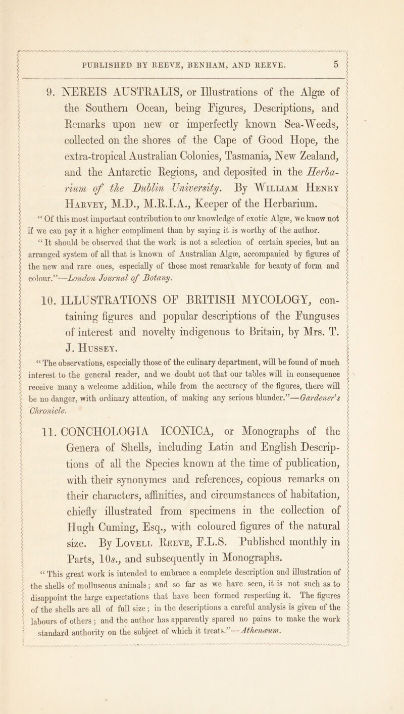 -'X/X/X/XYY/X /X/X/X/X/X/Y PUBLISHED BY BEEYE, BENIIAM, AND BEEYE. 9. NEREIS AUSTRALIS, or Illustrations of the Algae of the Southern Ocean, being Eigures, Descriptions, and Remarks upon new or imperfectly known Sea-Weeds, collected on the shores of the Cape of Good Hope, the extra-tropical Australian Colonies, Tasmania, New Zealand, and the Antarctic Regions, and deposited in the Herba- rium of the Dublin University. By William Heney Haevey, M.D., M.R.I.A., Keeper of the Herbarium.  Of this most important contribution to our knowledge of exotic Alga;, we know not if we can pay it a higher compliment than by saying it is worthy of the author. “ It should be observed that the work is not a selection of certain species, but an arranged system of all that is known of Australian Algae, accompanied by figures of the new and rare ones, especially of those most remarkable for beauty of form and colour.”—London Journal of Botany. 10. ILLUSTRATIONS OE BRITISH MYCOLOGY, con- taining figures and popular descriptions of the Eunguses of interest and novelty indigenous to Britain, by Mrs. T. J, Hussey. “ The observations, especially those of the culinary department, will be found of much interest to the general reader, and we doubt not that our tables will in consequence receive many a welcome addition, while from the accuracy of the figures, there will be no danger, with ordinary attention, of making any serious blunder.”—Gardener’s Chronicle. 11. CONCHOLOGIA ICONIC A, or Monographs of the Genera of Shells, including Latin and English Descrip- tions of all the Species known at the time of publication, with their synonymes and references, copious remarks on their characters, affinities, and circumstances of habitation, chiefly illustrated from specimens in the collection of Hugh Cuming, Esq., with coloured figures of the natural size. By Lovell Reeve, E.L.S. Published monthly in Parts, 10«., and subsequently in Monographs. “ This great work is intended to embrace a complete description and illustration of the shells of molluscous animals; and so far as we have seen, it is not such as to disappoint the large expectations that have been formed respecting it. The figures of the shells are all of full size; in the descriptions a careful analysis is given of the labours of others ; and the author has apparently spared no pains to make the work standard authority on the subject of which it treats.”—Athenceum.