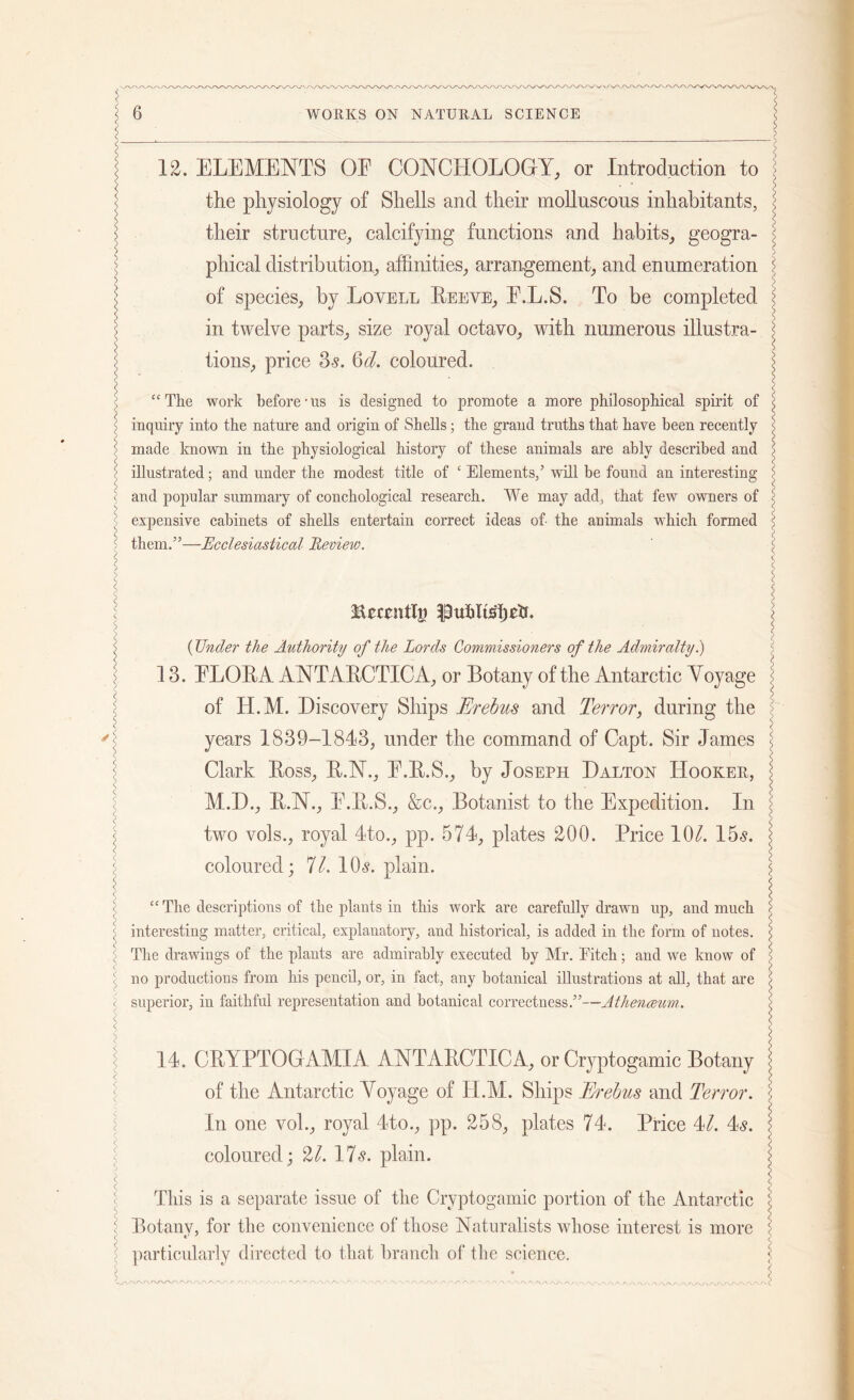 12. ELEMENTS OE CONCHOLOGY, or Introduction to the physiology of Shells and their molluscous inhabitants, their structure, calcifying functions and habits, geogra- phical distribution, affinities, arrangement, and enumeration of species, by Lovell Beeve, E.L.S. To be completed in twelve parts, size royal octavo, with numerous illustra- tions, price 3s. Qd. coloured. “The work before-us is designed to promote a more philosophical spirit of inquiry into the nature and origin of Shells; the grand truths that have been recently made known in the physiological history of these animals are ably described and illustrated; and under the modest title of ‘ Elements,’ will be found an interesting and popular summary of conchological research. We may add, that few owners of expensive cabinets of shells entertain correct ideas of the animals which formed them.”—Ecclesiastical Review. Becrntlg l^uhltsljch. (Under the Authority of the Lords Commissioners of the Admiralty.) 13. ELOBA ANTABCTICA, or Botany of the Antarctic Yoyage of H.M. Discovery Ships Erebus and Terror, during the years 1839-1843, under the command of Capt. Sir James Clark Boss, B.N., E.B.S., by Joseph Dalton Hooker, M.D., B.N., E.B.S., &c., Botanist to the Expedition. In two vols., royal 4to., pp. 574, plates 200. Price 10/. 15s. coloured; 11. 10s. plain. “ The descriptions of the plants in this work are carefully drawn up, and much interesting matter, critical, explanatory, and historical, is added in the form of notes. The drawings of the plants are admirably executed by Mr. Pitch; and we know of no productions from his pencil, or, in fact, any botanical illustrations at all, that are superior, in faithful representation and botanical correctness.”—Athenceum.. 14. CBYPTOGAMIA ANTABCTICA, or Cryptogamic Botany of the Antarctic Yoyage of IT.M. Ships Erebus and Terror. In one voh, royal 4to., pp. 258, plates 74. Price 4/. 4s. coloured; 21. 17s. plain. This is a separate issue of the Cryptogamic portion of the Antarctic Botanv, for the convenience of those Naturalists whose interest is more t' J particularly directed to that branch of the science.