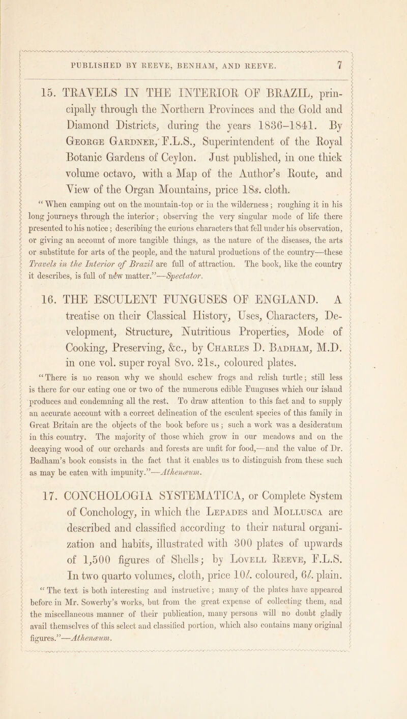l < PUBLISHED BY REEVE, BENHAM, AND REEVE. 7 15. TEAYEES IN THE XNTEEIQE OE BEAZIL, prin- cipally through, the Northern Provinces and the Gold and Diamond Districts, during the years 1886-1841. By George Gardner/ E.L.S., Superintendent of the Eoyal Botanic Gardens of Ceylon. Just published, in one thick volume octavo, with a Map of the Author’s Eoute, and View of the Organ Mountains, price 18s. cloth. “ When camping out on the mountain-top or in the wilderness; roughing it in his long journeys through the interior; observing the very singular mode of life there presented to his notice; describing the curious characters that fell under his observation, or giving an account of more tangible things, as the nature of the diseases, the arts or substitute for arts of the people, and the natural productions of the country—these Travels in the Interior of Brazil are full of attraction. The booh, like the country it describes, is full of nfiw matter.”—Spectator. 16. THE ESCULENT FUNGUSES OE ENGLAND. A treatise on their Classical History, Uses, Characters, De- velopment, Structure, Nutritious Properties, Mode of Cooking, Preserving, &c., by Charles D. Badham, M.D. in one vol. super royal 8vo. 21s., coloured plates. “ There is no reason why we should eschew frogs and relish turtle; still less is there for our eating one or two of the numerous edible Euuguses which our island produces and condemning all the rest. To draw' attention to this fact and to supply an accurate account with a correct delineation of the esculent species of tins family in Great Britain are the objects of the book before us ; such a work was a desideratum in this country. The majority of those which grow in our meadows and on the decaying wood of our orchards and forests are unfit for food,—and the value of Dr. BadhanTs book consists in the fact that it enables us to distinguish from these such as may be eaten with impunity.”-—Atheneeum. 17. CONCHOLOGIA SYSTEMATICA, or Complete System of Conchology, in which the Lepades and Mollusca are described and classified according to their natural organi- zation and habits, illustrated with 300 plates of upwards of 1,500 figures of Shells; by Lovell Eeeve, E.L.S. In two quarto volumes, cloth, price 10l. coloured, 61. plain. “ The text is both interesting and instructive; many of the plates have appeared before in Mr. Sowerby’s works, but from the great expense of collecting them, and the miscellaneous manner of their publication, many persons will no doubt gladly avail themselves of this select and classified portion, which also contains many original figures.”—Atheneeum. »y vy \y-\/ \j iy-«/W \# ^ \J WVW *. V/XA'. VV\/\/ \j