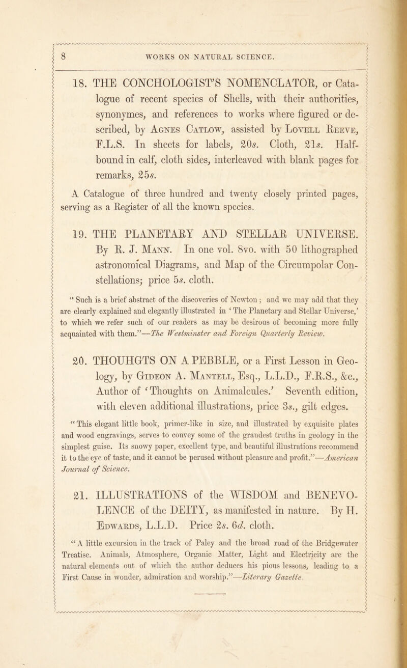18. THE CONCHOLOGIST’S NOMENCL ATOR, or Cata- \ logue of recent species of Shells, with their authorities, synonymes, and references to works where figured or de- scribed, by Agnes Catlow, assisted by Lovell Reeve, ! E.L.S. In sheets for labels, 20s. Cloth, 21s. Half- bound in calf, cloth sides, interleaved with blank pages for : remarks, 25s. A Catalogue of three hundred and twenty closely printed pages, serving as a Register of all the known species. < 19. THE PLANETARY AND STELLAR UNIVERSE. By R. J. Mann. In one vol. 8vo. with 50 lithographed astronomical Diagrams, and Map of the Circumpolar Con- stellations; price 5s. cloth. “ Such is a brief abstract of the discoveries of Newton; and we may add that they are clearly explained and elegantly illustrated in c The Planetary and Stellar Universe,5 to which we refer such of our readers as may be desirous of becoming more fully acquainted with them.55—The Westminster and Foreign Quarterly Review. s | 20. THOUHGTS ON A PEBBLE, or a Eirst Lesson in Geo- j j logy, by Gideon A. Mantell, Esq., L.L.D., E.R.S., &c., l Author of f Thoughts on Animalcules/ Seventh edition, 5 with eleven additional illustrations, price 3s., gilt edges. S <; “ This elegant little booh, primer-like in size, and illustrated by exquisite plates \ \ and wood engravings, serves to convey some of the graudest truths in geology in the : s simplest guise. Its snowy paper, excellent type, and beautiful illustrations recommend jj | it to the eye of taste, and it cannot be perused without pleasure and profit.”—American > s Journal of Science. • \ j | 21. ILLUSTRATIONS of the WISDOM and BENE VO- \ | LENCE of the DEITY, as manifested in nature. By H. > I Edwards, L.L.D. Price 2s. Qd. cloth. “ A little excursion in the track of Paley and the broad road of the Bridgewater < Treatise. Animals, Atmosphere, Organic Matter, Light and Electricity are the \ natural elements out of which the author deduces his pious lessons, leading to a \ First Cause in wonder, admiration and worship.”—Literary Gazette