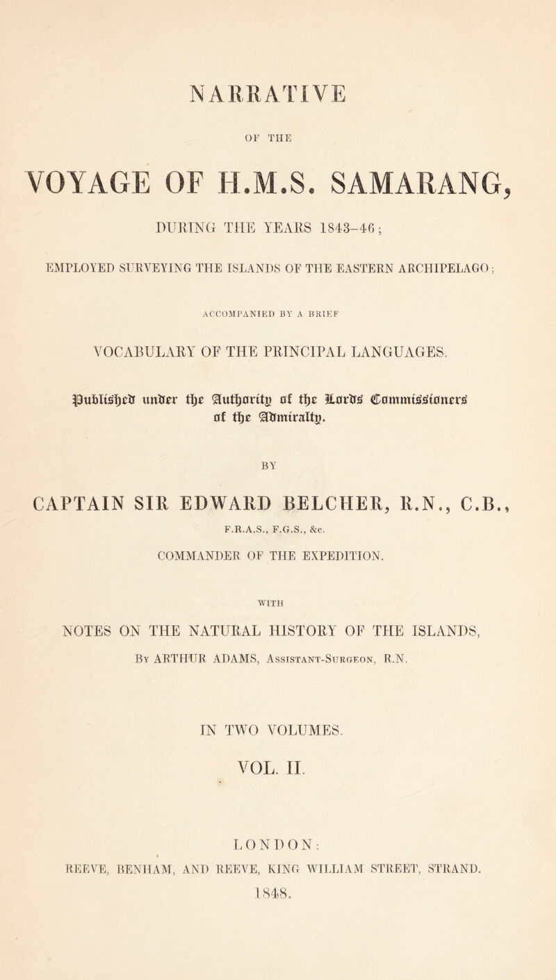 OF THE VOYAGE OF H.M.S. SAMARANG DUllTNG THE YExYRS 1843-46; EMPLOYED SURVEYING THE ISLANDS OF THE EASTERN ARCHIPELAGO; ACCOMPANIED BY A BRIEF VOCABULARY OF THE PRINCIPAL LANGUAGES. untr^r ^utl^orttg of Hortr^ 0f ^lJintralt5» BY CAPTAIN SIR EDWARD BELCHER, R.N., C.B. F.R.A.S., F.G.S., &c. COMMANDER OF THE EXPEDITION. WITH NOTES ON THE NATURAL HISTORY OF THE ISLANDS, By ARTHUR ADAMS, Assistant-Surgeon, R.N. IN TWO VOLUMES. VOL, II. T. 0 N 1> 0 N: I REEVE, BENI 1AM, AND REEVE, KING MHLLIAM STREET, STRAND.