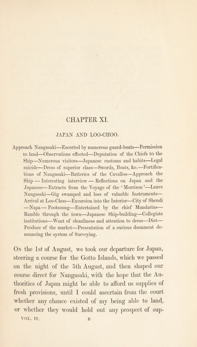 CHAPTER XL JAPAN AND LOO-CHOO. Approacli Nangasaki—Escorted by numerous guard-boats—Permission to land—Observations effected—Deputation of the Chiefs to the Ship—^Numerous visitors—Japanese customs and habits—Legal suicide—Dress of superior elass—Swords, Boats, &c.—Eortifioa- tions of Nangasaki—Batteries of the Cavallos—Approach the Ship — Interesting interview — Beflections on Japan and the Japanese—Extraets from the Voyage of the ‘Morrison’—Leave Nangasaki—Grig swamped and loss of valuable Instruments— Arrival at Loo-Choo—Excursion into the Interior—City of Sheudi —Napa-^—Pootsoong—Entertained by the chief Mandarins— Bamble through the town—Japanese Ship-building—CoUegiate institutions—Want of cleanliness and attention to dress—Diet— Produce of the market—Presentation of a curious document de- nouncing the system of Surveying. On tlie 1st of August, we took our departure for Japan, steering a course for the Gotto Islands, which we passed on the night of the 5th August, and then shaped our course direct for Nangasaki, with the hope that the Au- thorities of Japan might be able to afford us supplies of fresh provisions, until I could ascertain from the court whether any chance existed of my being able to land, or whether they would hold out any prospect of sup- VOL. TI. B