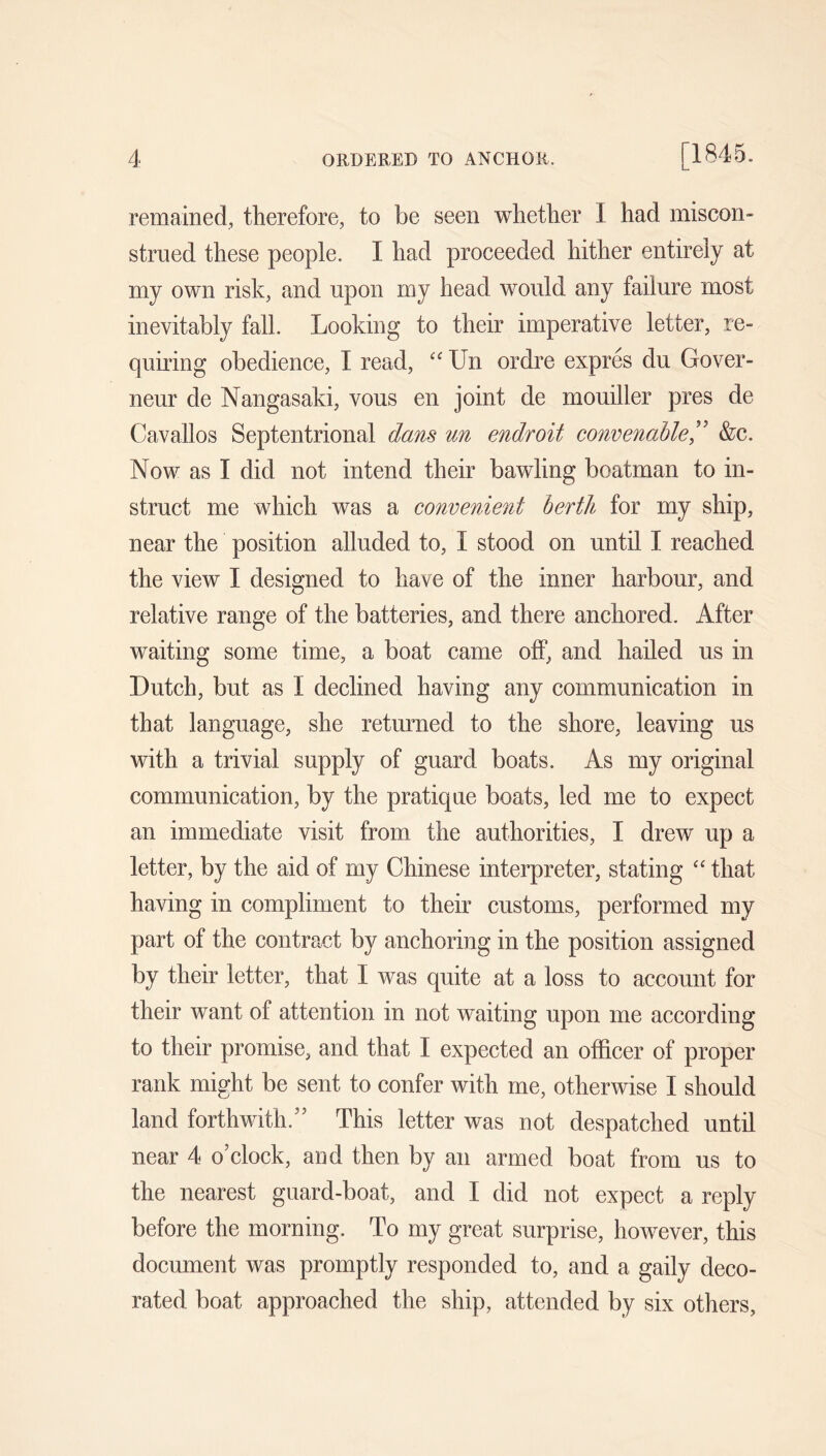 remained, therefore, to be seen whether I had miscon- strued these people. I had proceeded hither entirely at my own risk, and upon my head would any failure most inevitably fall. Looking to their imperative letter, re- quiring obedience, I read, Un ordre expres du Gover- neur de Nangasaki, vous en joint de mouiller pres de Cavallos Septentrional dans un endroit convenable” &c. Now as I did not intend their bawling boatman to in- struct me which was a convenient berth for my ship, near the position alluded to, I stood on until I reached the view I designed to have of the inner harbour, and relative range of the batteries, and there anchored. After waiting some time, a boat came off, and hailed us in Dutch, but as I declined having any communication in that language, she returned to the shore, leaving us with a trivial supply of guard boats. As my original communication, by the pratique boats, led me to expect an immediate visit from the authorities, I drew up a letter, by the aid of my Chinese interpreter, stating “ that having in compliment to their customs, performed my part of the contract by anchoring in the position assigned by their letter, that I was quite at a loss to account for their want of attention in not waiting upon me according to their promise, and that I expected an officer of proper rank might be sent to confer with me, otherwise I should land forthwith.’' This letter was not despatched until near 4 o’clock, and then by an armed boat from us to the nearest guard-boat, and I did not expect a reply before the morning. To my great surprise, however, this document was promptly responded to, and a gaily deco- rated boat approached the ship, attended by six others,