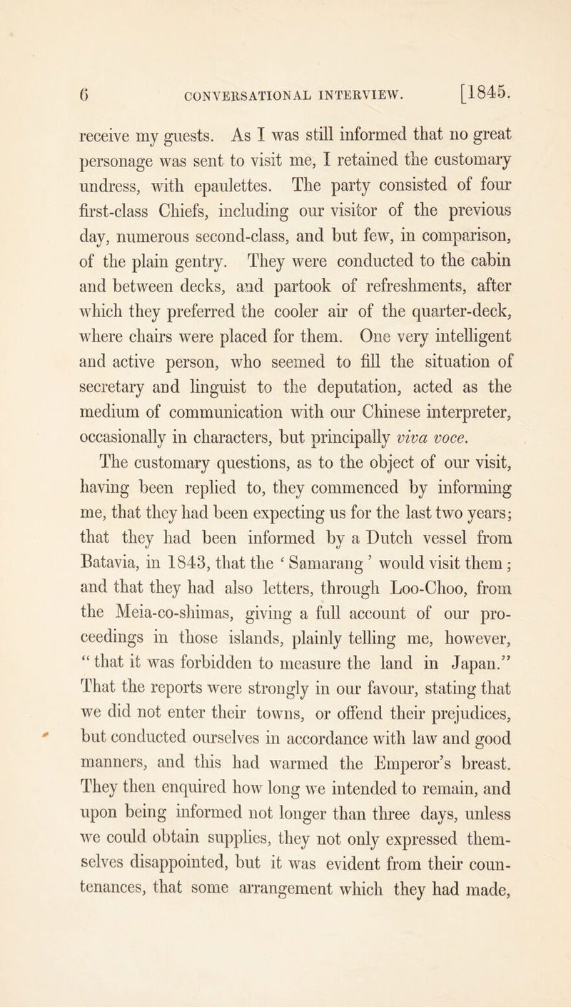 0 CONVERSATIONAL INTERVIEW. [1845. receive my guests. As I was still informed that no great personage was sent to visit me, I retained the customary undress, with epaulettes. The party consisted of four first-class Chiefs, including our visitor of the previous day, numerous second-class, and but few, in comparison, of the plain gentry. They were conducted to the cabin and between decks, and partook of refreshments, after which they preferred the cooler air of the quarter-deck, where chairs were placed for them. One very intelligent and active person, who seemed to fill the situation of secretary and linguist to the deputation, acted as the medium of communication with our Chinese interpreter, occasionally in characters, but principally viva voce. The customary questions, as to the object of our visit, having been replied to, they commenced by informing me, that they had been expecting us for the last two years; that they had been informed by a Dutch vessel from Batavia, in 1843, that the ' Samarang ’ would visit them ; and that they had also letters, through Loo-Choo, from the Meia-co-shimas, giving a full account of our pro- ceedings in those islands, plainly telling me, however, ‘‘ that it was forbidden to measure the land in Japan.’’ That the reports were strongly in our favour, stating that we did not enter their towns, or offend their prejudices, but conducted ourselves in accordance with law and good manners, and this had warmed the Emperor’s breast. They then enquired how long we intended to remain, and upon being informed not longer than three days, unless we eould obtain supplies, they not only expressed them- selves disappointed, but it was evident from their coun- tenances, that some arrangement which they had made,