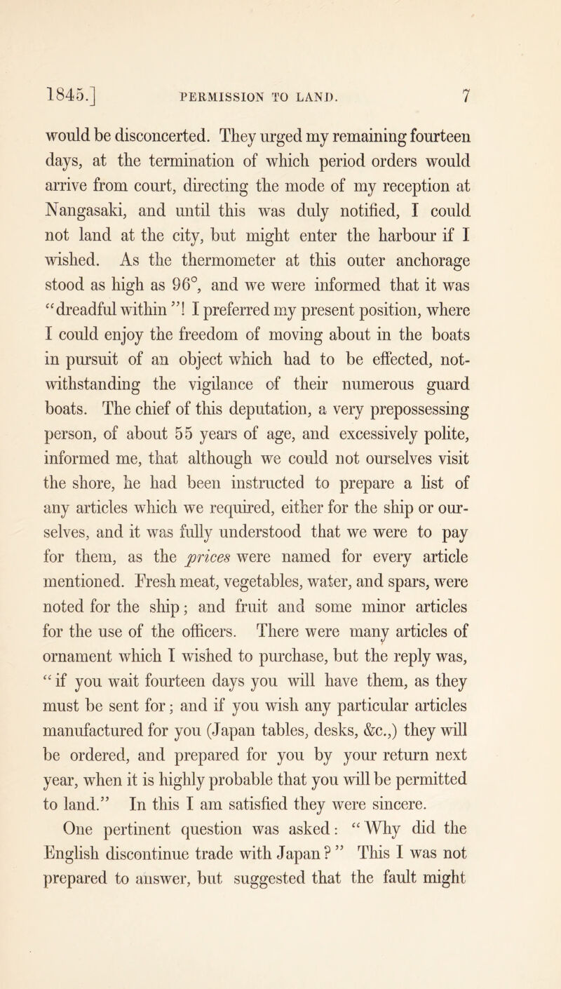 would be disconcerted. They urged my remaining fourteen days, at the termination of which period orders would arrive from court, directing the mode of my reception at Nangasaki, and until this was duly notified, I could not land at the city, but might enter the harbour if I wished. As the thermometer at this outer anchorage stood as high as 96°, and we were informed that it was “dreadful within ’4 I preferred my present position, where I could enjoy the freedom of moving about in the boats in pursuit of an object which had to be effected, not- withstanding the vigilance of their numerous guard boats. The chief of this deputation, a very prepossessing person, of about 55 years of age, and excessively polite, informed me, that although we could not ourselves visit the shore, he had been instructed to prepare a list of any articles which we required, either for the ship or our- selves, and it was fully understood that we were to pay for them, as the prices were named for every article mentioned. Fresh meat, vegetables, water, and spars, were noted for the ship; and fruit and some minor articles for the use of the officers. There were many articles of ornament which I wished to purchase, but the reply was, “ if you wait fourteen days you will have them, as they must be sent for; and if you wish any particular articles manufactured for you (Japan tables, desks, &c.,) they will be ordered, and prepared for you by your return next year, when it is highly probable that you will be permitted to land.” In this I am satisfied they were sincere. One pertinent question was asked: “ Why did the English discontinue trade with Japan? ” This I was not prepared to answer, but suggested that the fault might